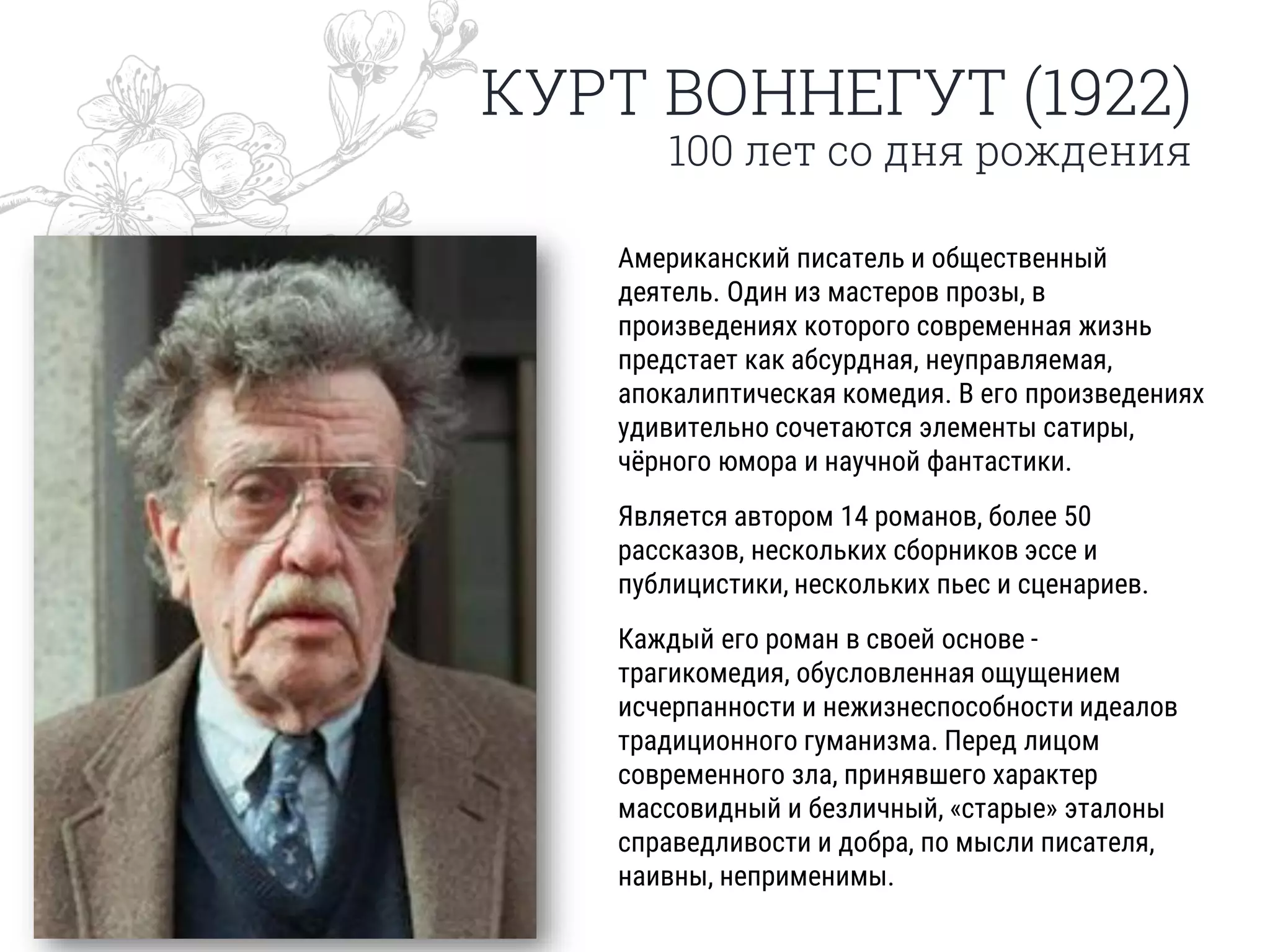 КУРТ ВОННЕГУТ (1922)
100 лет со дня рождения
Американский писатель и общественный
деятель. Один из мастеров прозы, в
произведениях которого современная жизнь
предстает как абсурдная, неуправляемая,
апокалиптическая комедия. В его произведениях
удивительно сочетаются элементы сатиры,
чёрного юмора и научной фантастики.
Является автором 14 романов, более 50
рассказов, нескольких сборников эссе и
публицистики, нескольких пьес и сценариев.
Каждый его роман в своей основе -
трагикомедия, обусловленная ощущением
исчерпанности и нежизнеспособности идеалов
традиционного гуманизма. Перед лицом
современного зла, принявшего характер
массовидный и безличный, «старые» эталоны
справедливости и добра, по мысли писателя,
наивны, неприменимы.
 
