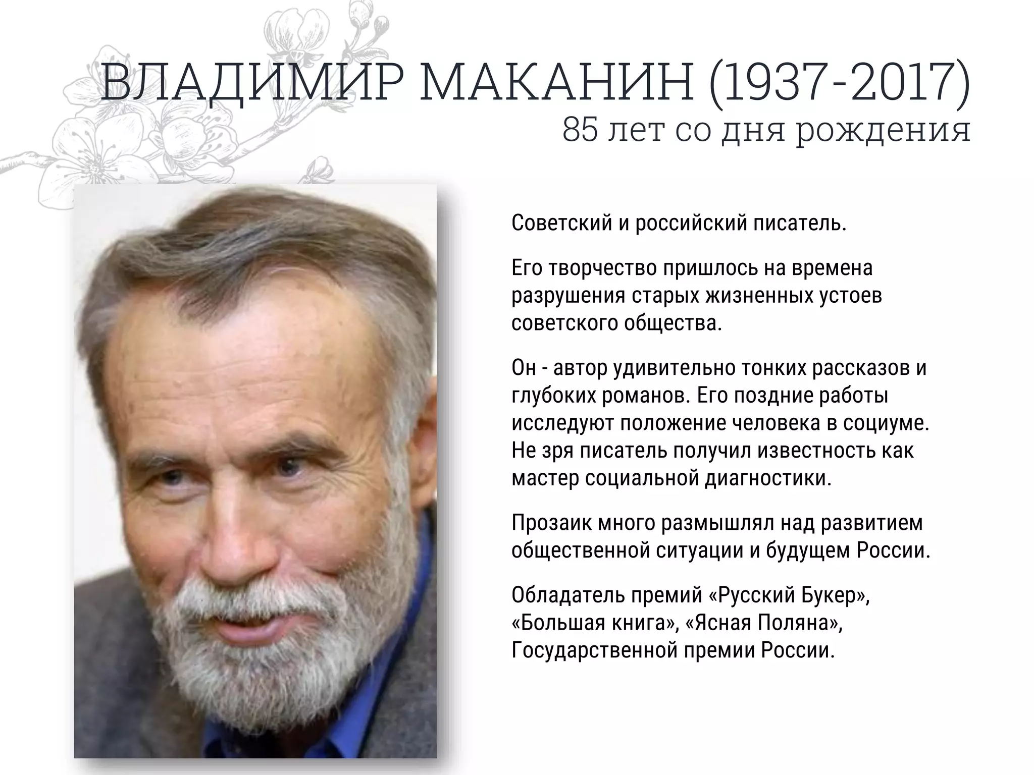 ВЛАДИМИР МАКАНИН (1937-2017)
85 лет со дня рождения
Советский и российский писатель.
Его творчество пришлось на времена
разрушения старых жизненных устоев
советского общества.
Он - автор удивительно тонких рассказов и
глубоких романов. Его поздние работы
исследуют положение человека в социуме.
Не зря писатель получил известность как
мастер социальной диагностики.
Прозаик много размышлял над развитием
общественной ситуации и будущем России.
Обладатель премий «Русский Букер»,
«Большая книга», «Ясная Поляна»,
Государственной премии России.
 