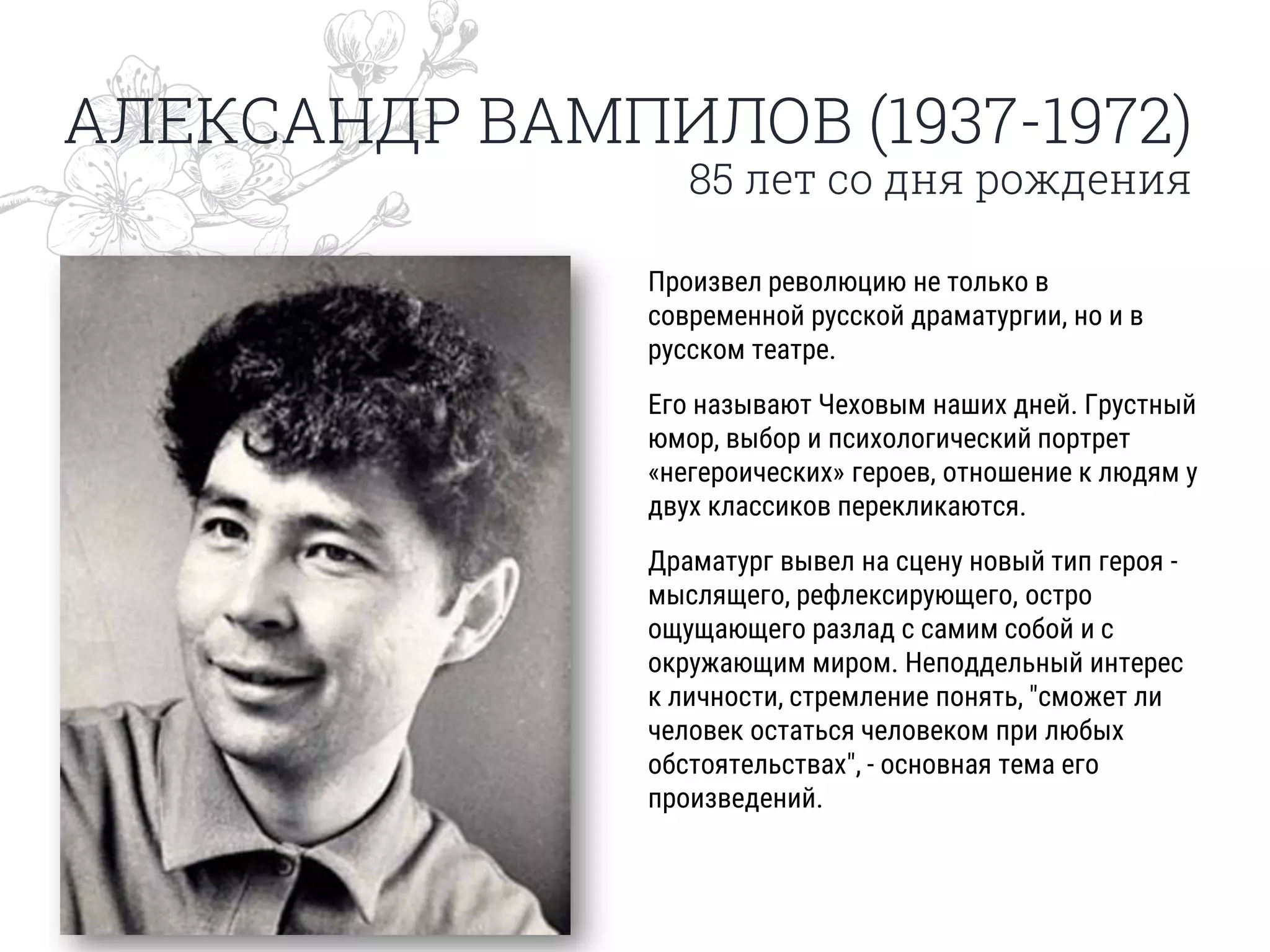 АЛЕКСАНДР ВАМПИЛОВ (1937-1972)
85 лет со дня рождения
Произвел революцию не только в
современной русской драматургии, но и в
русском театре.
Его называют Чеховым наших дней. Грустный
юмор, выбор и психологический портрет
«негероических» героев, отношение к людям у
двух классиков перекликаются.
Драматург вывел на сцену новый тип героя -
мыслящего, рефлексирующего, остро
ощущающего разлад с самим собой и с
окружающим миром. Неподдельный интерес
к личности, стремление понять, "сможет ли
человек остаться человеком при любых
обстоятельствах", - основная тема его
произведений.
 