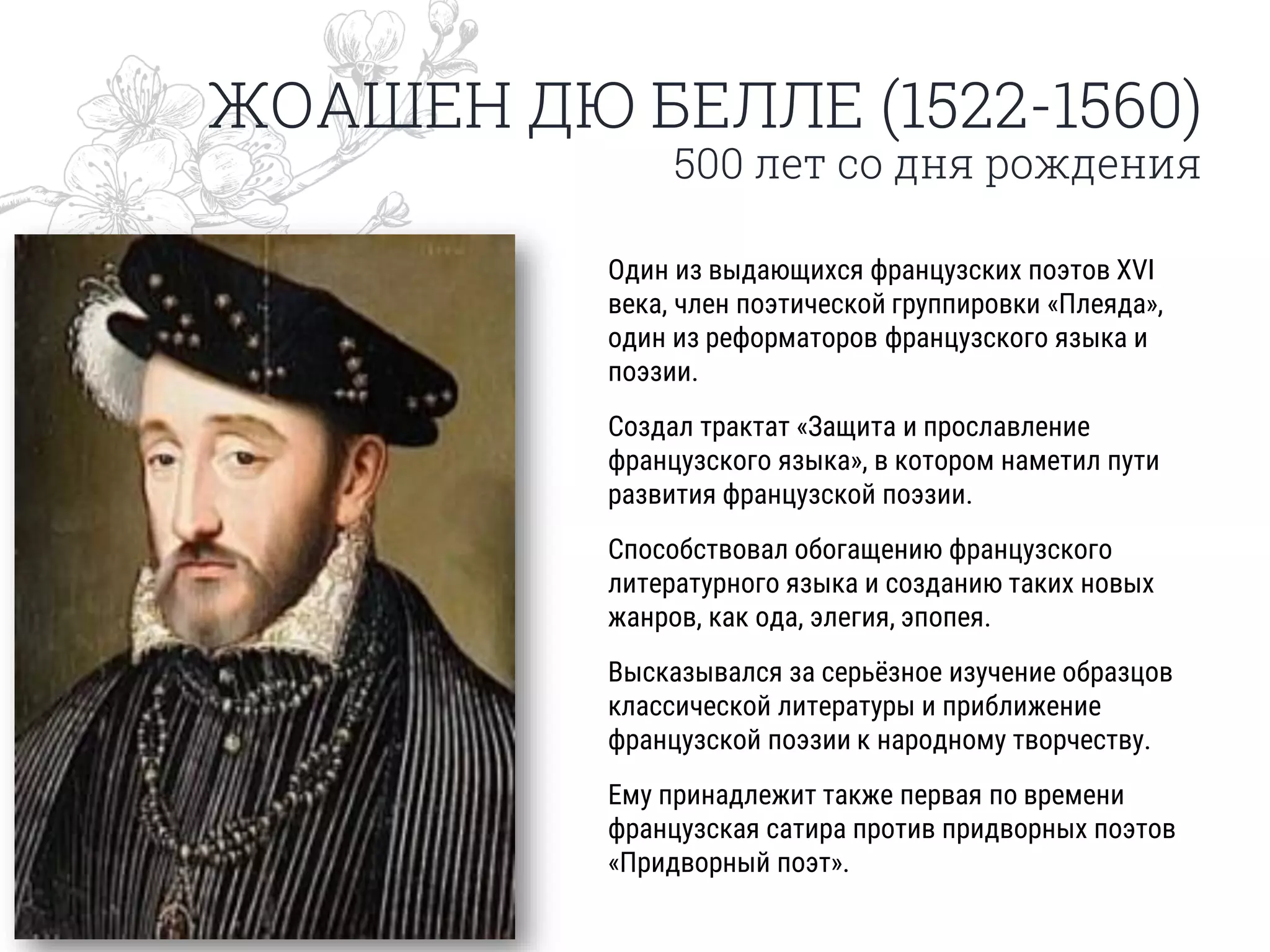 ЖОАШЕН ДЮ БЕЛЛЕ (1522-1560)
500 лет со дня рождения
Один из выдающихся французских поэтов XVI
века, член поэтической группировки «Плеяда»,
один из реформаторов французского языка и
поэзии.
Создал трактат «Защита и прославление
французского языка», в котором наметил пути
развития французской поэзии.
Способствовал обогащению французского
литературного языка и созданию таких новых
жанров, как ода, элегия, эпопея.
Высказывался за серьёзное изучение образцов
классической литературы и приближение
французской поэзии к народному творчеству.
Ему принадлежит также первая по времени
французская сатира против придворных поэтов
«Придворный поэт».
 