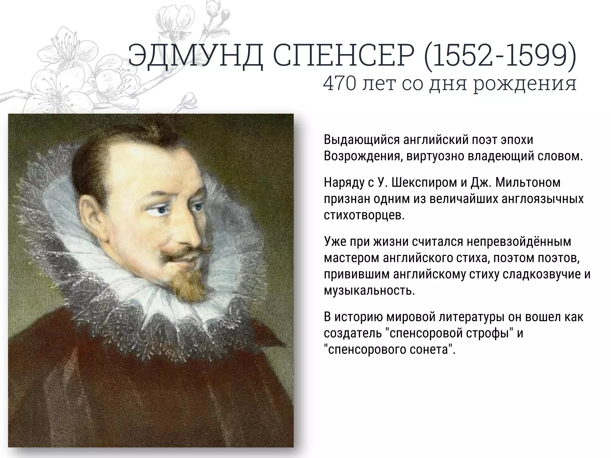 ЭДМУНД СПЕНСЕР (1552-1599)
470 лет со дня рождения
Выдающийся английский поэт эпохи
Возрождения, виртуозно владеющий словом.
Наряду с У. Шекспиром и Дж. Мильтоном
признан одним из величайших англоязычных
стихотворцев.
Уже при жизни считался непревзойдённым
мастером английского стиха, поэтом поэтов,
привившим английскому стиху сладкозвучие и
музыкальность.
В историю мировой литературы он вошел как
создатель "спенсоровой строфы" и
"спенсорового сонета".
 