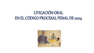 LITIGACIÓN ORAL
EN EL CÓDIGO PROCESAL PENAL DE 2004
 