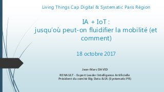 Living Things Cap Digital & Systematic Paris Région
IA + IoT :
jusqu’où peut-on fluidifier la mobilité (et
comment)
18 octobre 2017
Jean-Marc DAVID
RENAULT - Expert Leader Intelligence Artificielle
Président du comité Big Data & IA (Systematic PR)
 