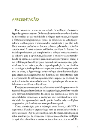 7
APRESENTAÇÃO
Este documento apresenta um método de análise econômico-eco-
lógica de agroecossistemas. O desenvolvimento do método se fundou
na necessidade de dar visibilidade a relações econômicas, ecológicas
e políticas que singularizam os modos de produção e de vida da agri-
cultura familiar, povos e comunidades tradicionais e que têm sido
historicamente ocultadas ou descaracterizadas pela teoria econômica
convencional. As contundentes evidências empíricas do fracasso dos
modelos produtivistas, que transplantaram o enfoque técnico-econômico
da indústria para a agricultura, colocaram o princípio da sustentabi-
lidade na agenda dos debates acadêmicos, dos movimentos sociais e
das políticas públicas. Emergiram desses debates duas questões pola-
rizadoras: de um lado, o papel e o lugar da produção de base familiar
na reconfiguração dos padrões de ocupação e gestão dos espaços agrá-
rios; de outro, a Agroecologia como enfoque científico-tecnológico
para a reconexão da agricultura nas dinâmicas dos ecossistemas e para
a reorganização de sistemas agroalimentares capazes de responder às
aspirações atuais e demandas futuras da população por alimentos su-
ficientes em qualidade e diversidade.
Em que pese o crescente reconhecimento social e político-insti-
tucional da agricultura familiar e da Agroecologia,manifesta-se ainda
uma carência de ferramentas de análise que permitam dar conta das
racionalidades econômicas e ecológicas que subentendem a supe-
rioridade dos agroecossistemas de gestão familiar sobre as lógicas
empresariais que fundamentam o capitalismo agrário.
Como contribuição para a superação dessa lacuna, a AS-PTA -
Agricultura Familiar e Agroecologia vem se empenhando desde o
início dos anos 1990 no desenvolvimento de referenciais de análise
sobre as estratégias de produção e reprodução econômica e ecológica
da agricultura familiar e a sua tradução em instrumentos metodoló-
 