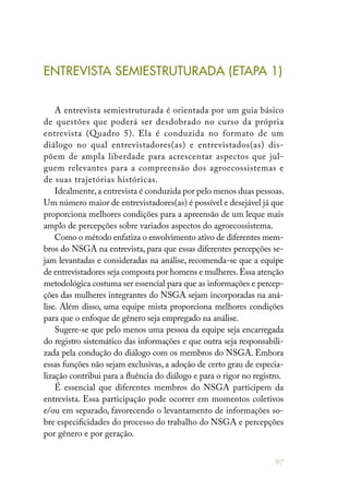 97
ENTREVISTA SEMIESTRUTURADA (ETAPA 1)
A entrevista semiestruturada é orientada por um guia básico
de questões que poderá ser desdobrado no curso da própria
entrevista (Quadro 5). Ela é conduzida no formato de um
diálogo no qual entrevistadores(as) e entrevistados(as) dis-
põem de ampla liberdade para acrescentar aspectos que jul-
guem relevantes para a compreensão dos agroecossistemas e
de suas trajetórias históricas.
Idealmente,a entrevista é conduzida por pelo menos duas pessoas.
Um número maior de entrevistadores(as) é possível e desejável já que
proporciona melhores condições para a apreensão de um leque mais
amplo de percepções sobre variados aspectos do agroecossistema.
Como o método enfatiza o envolvimento ativo de diferentes mem-
bros do NSGA na entrevista, para que essas diferentes percepções se-
jam levantadas e consideradas na análise, recomenda-se que a equipe
de entrevistadores seja composta por homens e mulheres.Essa atenção
metodológica costuma ser essencial para que as informações e percep-
ções das mulheres integrantes do NSGA sejam incorporadas na aná-
lise. Além disso, uma equipe mista proporciona melhores condições
para que o enfoque de gênero seja empregado na análise.
Sugere-se que pelo menos uma pessoa da equipe seja encarregada
do registro sistemático das informações e que outra seja responsabili-
zada pela condução do diálogo com os membros do NSGA. Embora
essas funções não sejam exclusivas, a adoção de certo grau de especia-
lização contribui para a fluência do diálogo e para o rigor no registro.
É essencial que diferentes membros do NSGA participem da
entrevista. Essa participação pode ocorrer em momentos coletivos
e/ou em separado, favorecendo o levantamento de informações so-
bre especificidades do processo do trabalho do NSGA e percepções
por gênero e por geração.
 