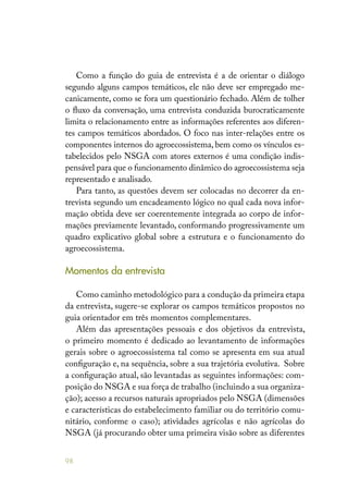 98
Como a função do guia de entrevista é a de orientar o diálogo
segundo alguns campos temáticos, ele não deve ser empregado me-
canicamente, como se fora um questionário fechado. Além de tolher
o fluxo da conversação, uma entrevista conduzida burocraticamente
limita o relacionamento entre as informações referentes aos diferen-
tes campos temáticos abordados. O foco nas inter-relações entre os
componentes internos do agroecossistema, bem como os vínculos es-
tabelecidos pelo NSGA com atores externos é uma condição indis-
pensável para que o funcionamento dinâmico do agroecossistema seja
representado e analisado.
Para tanto, as questões devem ser colocadas no decorrer da en-
trevista segundo um encadeamento lógico no qual cada nova infor-
mação obtida deve ser coerentemente integrada ao corpo de infor-
mações previamente levantado, conformando progressivamente um
quadro explicativo global sobre a estrutura e o funcionamento do
agroecossistema.
Momentos da entrevista
Como caminho metodológico para a condução da primeira etapa
da entrevista, sugere-se explorar os campos temáticos propostos no
guia orientador em três momentos complementares.
Além das apresentações pessoais e dos objetivos da entrevista,
o primeiro momento é dedicado ao levantamento de informações
gerais sobre o agroecossistema tal como se apresenta em sua atual
configuração e, na sequência, sobre a sua trajetória evolutiva. Sobre
a configuração atual, são levantadas as seguintes informações: com-
posição do NSGA e sua força de trabalho (incluindo a sua organiza-
ção); acesso a recursos naturais apropriados pelo NSGA (dimensões
e características do estabelecimento familiar ou do território comu-
nitário, conforme o caso); atividades agrícolas e não agrícolas do
NSGA (já procurando obter uma primeira visão sobre as diferentes
 