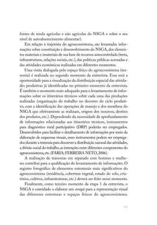 99
fontes de renda agrícolas e não agrícolas do NSGA e sobre o seu
nível de autoabastecimento alimentar).
Em relação à trajetória do agroecossistema, são levantadas infor-
mações sobre constituição e desenvolvimento do NSGA, dos elemen-
tos materiais e imateriais de sua base de recursos autocontrolada (terra,
infraestruturas, relações sociais, etc.), das políticas públicas acessadas e
das atividades econômicas realizadas em diferentes momentos.
Uma visita dialogada pelo espaço físico do agroecossistema (tra-
vessia) é realizada no segundo momento da entrevista. Essa será a
oportunidade para a visualização da distribuição espacial das ativida-
des produtivas já identificadas no primeiro momento da entrevista.
É também o momento mais adequado para o levantamento de infor-
mações sobre os itinerários técnicos sobre cada uma das produções
realizadas (organização do trabalho no decorrer do ciclo produti-
vo, com a identificação das operações de manejo e dos membros do
NSGA que efetivamente as realizam, origem dos insumos, destino
dos produtos, etc.). Dependendo da necessidade de aprofundamento
de informações relacionadas aos itinerários técnicos, instrumentos
para diagnóstico rural participativo (DRP) poderão ser empregados.
Desenvolvidos para facilitar o detalhamento de informações por meio da
elaboração de esquemas visuais, esses instrumentos podem ser emprega-
dos durante a travessia para descrever a distribuição sazonal das atividades,
a divisão social do trabalho,as interações entre diferentes componentes do
agroecossistema,etc.(FARIA; FERREIRA NETO,2006).
A realização de travessias em separado com homens e mulhe-
res contribui para a qualificação do levantamento de informações. O
registro fotográfico de elementos estruturais mais significativos do
agroecossistema (residência, cobertura vegetal, estado do solo, cria-
tórios, cultivos, infraestruturas, etc.) deverá ser feito nesse momento.
Finalmente, como terceiro momento da etapa 1 da entrevista, o
NSGA é convidado a elaborar um croqui para a representação visual
das diferentes estruturas e espaços físicos do agroecossistema.
 