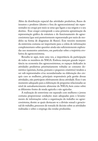 100
Além da distribuição espacial das atividades produtivas, fluxos de
insumos e produtos (dentro e fora do agroecossistema) são repre-
sentados no croqui por meio se setas que ligam a sua origem e o seu
destino. Esse croqui corresponde a uma primeira aproximação da
representação gráfica da estrutura e do funcionamento do agroe-
cossistema (que será posteriormente representado por meio de mo-
delos na forma de diagramas de fluxos). Esse terceiro momento
da entrevista costuma ser importante para a coleta de informações
complementares sobre questões ainda não suficientemente explora-
das nos momentos anteriores, em particular sobre a trajetória evo-
lutiva do agroecossistema.
Ressalta-se aqui, mais uma vez, a importância da participação
de todos os membros do NSGA. Embora exerçam grande impor-
tância na economia dos agroecossistemas, os espaços dedicados às
atividades produtivas prioritariamente voltadas ao consumo do-
méstico (quintais, hortas, pomares e pequenos criatórios) tendem a
ser sub-representados e/ou secundarizadas na elaboração dos cro-
quis caso as mulheres, principais responsáveis pela gestão dessas
atividades, não participem efetivamente dessa atividade. Esse é um
momento adequado para a elaboração de perguntas relacionadas ao
nível de autoabastecimento alimentar do NSGA, bem como sobre
as diferentes fontes de renda agrícola e não agrícolas.
A realização de entrevistas em separado com mulheres e jovens
costuma proporcionar condições mais adequadas para o levanta-
mento de informações sobre a organização do trabalho no agroe-
cossistema, dentre as quais destacam-se a divisão sexual e geracio-
nal do trabalho, processos de tomada de decisão sobre as atividades
realizadas e sobre o emprego das rendas produzidas.
 