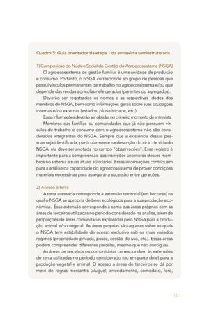 101
Quadro 5: Guia orientador da etapa 1 da entrevista semiestruturada
1) Composição do Núcleo Social de Gestão do Agroecossistema (NSGA)
O agroecossistema de gestão familiar é uma unidade de produção
e consumo. Portanto, o NSGA corresponde ao grupo de pessoas que
possui vínculos permanentes de trabalho no agroecossistema e/ou que
depende das rendas agrícolas nele geradas (parentes ou agregados).
Deverão ser registrados os nomes e as respectivas idades dos
membros do NSGA, bem como informações gerais sobre suas ocupações
internas e/ou externas (estudos, pluriatividade, etc.).
Essasinformaçõesdeverãoserobtidasnoprimeiromomentodaentrevista.
Membros das famílias ou comunidades que já não possuem vín-
culos de trabalho e consumo com o agroecossistema não são consi-
derados integrantes do NSGA. Sempre que a existência dessas pes-
soas seja identificada, particularmente na descrição do ciclo de vida do
NSGA, ela deve ser anotada no campo “observações”. Esse registro é
importante para a compreensão das inserções anteriores desses mem-
bros no sistema e suas atuais atividades. Essas informações contribuem
para a análise da capacidade do agroecossistema de prover condições
materiais necessárias para assegurar a sucessão entre gerações.
2) Acesso à terra
A terra acessada corresponde à extensão territorial (em hectares) na
qual o NSGA se apropria de bens ecológicos para a sua produção eco-
nômica. Essa extensão corresponde à soma das áreas próprias com as
áreas de terceiros utilizadas no período considerado na análise, além de
proporções de áreas comunitárias exploradas pelo NSGA para a produ-
ção animal e/ou vegetal. As áreas próprias são aquelas sobre as quais
o NSGA tem estabilidade de acesso exclusivo sob os mais variados
regimes (propriedade privada, posse, cessão de uso, etc.). Essas áreas
podem compreender diferentes parcelas, mesmo que não contíguas.
As áreas de terceiros ou comunitárias correspondem às extensões
de terra utilizadas no período considerado (ou em parte dele) para a
produção vegetal e animal. O acesso a áreas de terceiros se dá por
meio de regras mercantis (aluguel, arrendamento, comodato, foro,
 