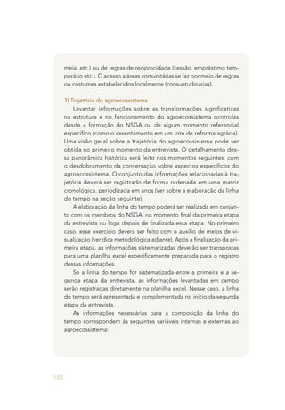 102
meia, etc.) ou de regras de reciprocidade (cessão, empréstimo tem-
porário etc.). O acesso a áreas comunitárias se faz por meio de regras
ou costumes estabelecidos localmente (consuetudinárias).
3) Trajetória do agroecossistema
Levantar informações sobre as transformações significativas
na estrutura e no funcionamento do agroecossistema ocorridas
desde a formação do NSGA ou de algum momento referencial
específico (como o assentamento em um lote de reforma agrária).
Uma visão geral sobre a trajetória do agroecossistema pode ser
obtida no primeiro momento da entrevista. O detalhamento des-
sa panorâmica histórica será feito nos momentos seguintes, com
o desdobramento da conversação sobre aspectos específicos do
agroecossistema. O conjunto das informações relacionadas à tra-
jetória deverá ser registrado de forma ordenada em uma matriz
cronológica, periodizada em anos (ver sobre a elaboração da linha
do tempo na seção seguinte).
A elaboração da linha do tempo poderá ser realizada em conjun-
to com os membros do NSGA, no momento final da primeira etapa
da entrevista ou logo depois de finalizada essa etapa. No primeiro
caso, esse exercício deverá ser feito com o auxílio de meios de vi-
sualização (ver dica metodológica adiante). Após a finalização da pri-
meira etapa, as informações sistematizadas deverão ser transpostas
para uma planilha excel especificamente preparada para o registro
dessas informações.
Se a linha do tempo for sistematizada entre a primeira e a se-
gunda etapa da entrevista, as informações levantadas em campo
serão registradas diretamente na planilha excel. Nesse caso, a linha
do tempo será apresentada e complementada no início da segunda
etapa da entrevista.
As informações necessárias para a composição da linha do
tempo correspondem às seguintes variáveis internas e externas ao
agroecossistema:
 