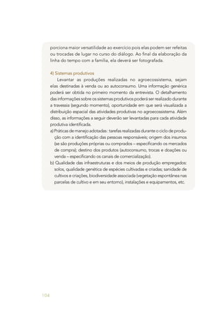 104
porciona maior versatilidade ao exercício pois elas podem ser refeitas
ou trocadas de lugar no curso do diálogo. Ao final da elaboração da
linha do tempo com a família, ela deverá ser fotografada.
4) Sistemas produtivos
Levantar as produções realizadas no agroecossistema, sejam
elas destinadas à venda ou ao autoconsumo. Uma informação genérica
poderá ser obtida no primeiro momento da entrevista. O detalhamento
das informações sobre os sistemas produtivos poderá ser realizado durante
a travessia (segundo momento), oportunidade em que será visualizada a
distribuição espacial das atividades produtivas no agroecossistema. Além
disso, as informações a seguir deverão ser levantadas para cada atividade
produtiva identificada.
a)Práticasdemanejoadotadas:tarefasrealizadasduranteociclodeprodu-
ção com a identificação das pessoas responsáveis; origem dos insumos
(se são produções próprias ou comprados – especificando os mercados
de compra); destino dos produtos (autoconsumo, trocas e doações ou
venda – especificando os canais de comercialização).
b) Qualidade das infraestruturas e dos meios de produção empregados:
solos, qualidade genética de espécies cultivadas e criadas; sanidade de
cultivos e criações, biodiversidade associada (vegetação espontânea nas
parcelas de cultivo e em seu entorno), instalações e equipamentos, etc.
 
