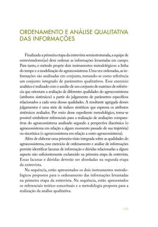 105
ORDENAMENTO E ANÁLISE QUALITATIVA
DAS INFORMAÇÕES
Finalizada a primeira etapa da entrevista semiestruturada,a equipe de
entrevistadores(as) deve ordenar as informações levantadas em campo.
Para tanto, o método propõe dois instrumentos metodológicos: a linha
do tempo e a modelização do agroecossistema.Uma vez ordenadas,as in-
formações são analisadas em conjunto, tomando-se como referência
um conjunto integrado de parâmetros qualitativos. Esse exercício
analítico é realizado com o auxílio de um conjunto de matrizes de referên-
cia que orientam a avaliação de diferentes qualidades do agroecossistema
(atributos sistêmicos) a partir do julgamento de parâmetros específicos
relacionados a cada uma dessas qualidades. A resultante agregada desses
julgamentos é uma série de índices sintéticos que expressa os atributos
sistêmicos avaliados. Por meio desse expediente metodológico, torna-se
possível estabelecer referenciais para a realização de avaliações compara-
tivas do agroecossistema analisado segundo a perspectiva diacrônica (o
agroecossistema em relação a algum momento passado de sua trajetória)
ou sincrônica (o agroecossistema em relação a outro agroecossistema).
Além de elaborar uma primeira visão integrada sobre as qualidades do
agroecossistema, esse exercício de ordenamento e análise de informações
permite identificar lacunas de informação e dúvidas relacionadas a algum
aspecto não suficientemente esclarecido na primeira etapa da entrevista.
Essas lacunas e dúvidas deverão ser abordadas na segunda etapa
da entrevista.
Na sequência, estão apresentados os dois instrumentos metodo-
lógicos propostos para o ordenamento das informações levantadas
na primeira etapa da entrevista. Na sequência, estão apresentados
os referenciais teórico-conceituais e a metodologia proposta para a
realização da análise qualitativa.
 
