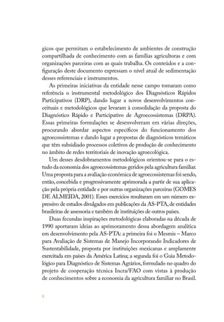 8
gicos que permitam o estabelecimento de ambientes de construção
compartilhada de conhecimento com as famílias agricultoras e com
organizações parceiras com as quais trabalha. Os conteúdos e a con-
figuração deste documento expressam o nível atual de sedimentação
desses referenciais e instrumentos.
As primeiras iniciativas da entidade nesse campo tomaram como
referência o instrumental metodológico dos Diagnósticos Rápidos
Participativos (DRP), dando lugar a novos desenvolvimentos con-
ceituais e metodológicos que levaram à consolidação da proposta do
Diagnóstico Rápido e Participativo de Agroecossistemas (DRPA).
Essas primeiras formulações se desenvolveram em várias direções,
procurando abordar aspectos específicos do funcionamento dos
agroecossistemas e dando lugar a propostas de diagnósticos temáticos
que têm subsidiado processos coletivos de produção de conhecimento
no âmbito de redes territoriais de inovação agroecológica.
Um desses desdobramentos metodológicos orientou-se para o es-
tudo da economia dos agroecossistemas geridos pela agricultura familiar.
Uma proposta para a avaliação econômica de agroecossistemas foi sendo,
então, concebida e progressivamente aprimorada a partir de sua aplica-
ção pela própria entidade e por outras organizações parceiras (GOMES
DE ALMEIDA, 2001). Esses exercícios resultaram em um número ex-
pressivo de estudos divulgados em publicações da AS-PTA,de entidades
brasileiras de assessoria e também de instituições de outros países.
Duas fecundas inspirações metodológicas elaboradas na década de
1990 aportaram ideias ao aprimoramento dessa abordagem analítica
em desenvolvimento pela AS-PTA: a primeira foi o Mesmis – Marco
para Avaliação de Sistemas de Manejo Incorporando Indicadores de
Sustentabilidade, proposta por instituições mexicanas e amplamente
exercitada em países da América Latina; a segunda foi o Guia Metodo-
lógico para Diagnóstico de Sistemas Agrários, formulado no quadro do
projeto de cooperação técnica Incra/FAO com vistas à produção
de conhecimentos sobre a economia da agricultura familiar no Brasil.
 