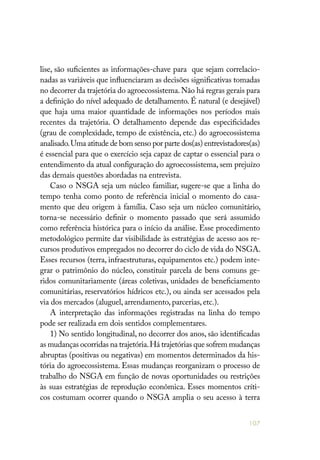 107
lise, são suficientes as informações-chave para que sejam correlacio-
nadas as variáveis que influenciaram as decisões significativas tomadas
no decorrer da trajetória do agroecossistema.Não há regras gerais para
a definição do nível adequado de detalhamento. É natural (e desejável)
que haja uma maior quantidade de informações nos períodos mais
recentes da trajetória. O detalhamento depende das especificidades
(grau de complexidade, tempo de existência, etc.) do agroecossistema
analisado.Uma atitude de bom senso por parte dos(as) entrevistadores(as)
é essencial para que o exercício seja capaz de captar o essencial para o
entendimento da atual configuração do agroecossistema, sem prejuízo
das demais questões abordadas na entrevista.
Caso o NSGA seja um núcleo familiar, sugere-se que a linha do
tempo tenha como ponto de referência inicial o momento do casa-
mento que deu origem à família. Caso seja um núcleo comunitário,
torna-se necessário definir o momento passado que será assumido
como referência histórica para o início da análise. Esse procedimento
metodológico permite dar visibilidade às estratégias de acesso aos re-
cursos produtivos empregados no decorrer do ciclo de vida do NSGA.
Esses recursos (terra, infraestruturas, equipamentos etc.) podem inte-
grar o patrimônio do núcleo, constituir parcela de bens comuns ge-
ridos comunitariamente (áreas coletivas, unidades de beneficiamento
comunitárias, reservatórios hídricos etc.), ou ainda ser acessados pela
via dos mercados (aluguel, arrendamento, parcerias, etc.).
A interpretação das informações registradas na linha do tempo
pode ser realizada em dois sentidos complementares.
1) No sentido longitudinal, no decorrer dos anos, são identificadas
as mudanças ocorridas na trajetória.Há trajetórias que sofrem mudanças
abruptas (positivas ou negativas) em momentos determinados da his-
tória do agroecossistema. Essas mudanças reorganizam o processo de
trabalho do NSGA em função de novas oportunidades ou restrições
às suas estratégias de reprodução econômica. Esses momentos críti-
cos costumam ocorrer quando o NSGA amplia o seu acesso à terra
 