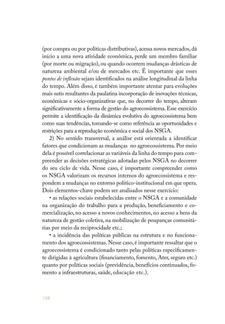 108
(por compra ou por políticas distributivas),acessa novos mercados, dá
início a uma nova atividade econômica, perde um membro familiar
(por morte ou migração), ou quando ocorrem mudanças drásticas de
natureza ambiental e/ou de mercados etc. É importante que esses
pontos de inflexão sejam identificados na análise longitudinal da linha
do tempo. Além disso, é também importante atentar para evoluções
mais sutis resultantes da paulatina incorporação de inovações técnicas,
econômicas e sócio-organizativas que, no decorrer do tempo, alteram
significativamente a forma de gestão do agroecossistema.Esse exercício
permite a identificação da dinâmica evolutiva do agroecossistema bem
como suas tendências, tomando-se como referência as oportunidades e
restrições para a reprodução econômica e social dos NSGA.
2) No sentido transversal, a análise está orientada a identificar
fatores que condicionam as mudanças no agroecossistema. Por meio
dela é possível correlacionar as variáveis da linha do tempo para com-
preender as decisões estratégicas adotadas pelos NSGA no decorrer
do seu ciclo de vida. Nesse caso, é importante compreender como
os NSGA valorizam os recursos internos do agroecossistema e res-
pondem a mudanças no entorno político-institucional em que opera.
Dois elementos-chave podem ser analisados nesse exercício:
• as relações sociais estabelecidas entre o NSGA e a comunidade
na organização do trabalho para a produção, beneficiamento e co-
mercialização, no acesso a novos conhecimentos, no acesso a bens da
natureza de gestão coletiva, na mobilização de poupanças comunitá-
rias por meio da reciprocidade etc.;
• a incidência das políticas públicas na estrutura e no funciona-
mento dos agroecossistemas.Nesse caso,é importante ressaltar que o
agroecossistema é condicionado tanto pelas políticas especificamen-
te dirigidas à agricultura (financiamento, fomento, Ater, seguro etc.)
quanto por políticas sociais (previdência, benefícios continuados, fo-
mento a infraestruturas, saúde, educação etc.).
 