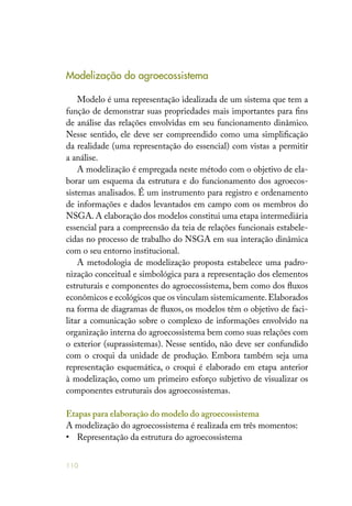 110
Modelização do agroecossistema
Modelo é uma representação idealizada de um sistema que tem a
função de demonstrar suas propriedades mais importantes para fins
de análise das relações envolvidas em seu funcionamento dinâmico.
Nesse sentido, ele deve ser compreendido como uma simplificação
da realidade (uma representação do essencial) com vistas a permitir
a análise.
A modelização é empregada neste método com o objetivo de ela-
borar um esquema da estrutura e do funcionamento dos agroecos-
sistemas analisados. É um instrumento para registro e ordenamento
de informações e dados levantados em campo com os membros do
NSGA. A elaboração dos modelos constitui uma etapa intermediária
essencial para a compreensão da teia de relações funcionais estabele-
cidas no processo de trabalho do NSGA em sua interação dinâmica
com o seu entorno institucional.
A metodologia de modelização proposta estabelece uma padro-
nização conceitual e simbológica para a representação dos elementos
estruturais e componentes do agroecossistema, bem como dos fluxos
econômicos e ecológicos que os vinculam sistemicamente.Elaborados
na forma de diagramas de fluxos, os modelos têm o objetivo de faci-
litar a comunicação sobre o complexo de informações envolvido na
organização interna do agroecossistema bem como suas relações com
o exterior (suprassistemas). Nesse sentido, não deve ser confundido
com o croqui da unidade de produção. Embora também seja uma
representação esquemática, o croqui é elaborado em etapa anterior
à modelização, como um primeiro esforço subjetivo de visualizar os
componentes estruturais dos agroecossistemas.
Etapas para elaboração do modelo do agroecossistema
A modelização do agroecossistema é realizada em três momentos:
•	 Representação da estrutura do agroecossistema
 