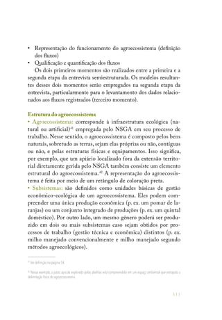 111
•	 Representação do funcionamento do agroecossistema (definição
dos fluxos)
•	 Qualificação e quantificação dos fluxos
Os dois primeiros momentos são realizados entre a primeira e a
segunda etapa da entrevista semiestruturada. Os modelos resultan-
tes desses dois momentos serão empregados na segunda etapa da
entrevista, particularmente para o levantamento dos dados relacio-
nados aos fluxos registrados (terceiro momento).
Estrutura do agroecossistema
• Agroecossistema: corresponde à infraestrutura ecológica (na-
tural ou artificial)41
empregada pelo NSGA em seu processo de
trabalho. Nesse sentido, o agroecossistema é composto pelos bens
naturais, sobretudo as terras, sejam elas próprias ou não, contíguas
ou não, e pelas estruturas físicas e equipamentos. Isso significa,
por exemplo, que um apiário localizado fora da extensão territo-
rial diretamente gerida pelo NSGA também consiste um elemento
estrutural do agroecossistema.42
A representação do agroecossis-
tema é feita por meio de um retângulo de coloração preta.
• Subsistemas: são definidos como unidades básicas de gestão
econômico-ecológica de um agroecossistema. Eles podem com-
preender uma única produção econômica (p. ex. um pomar de la-
ranjas) ou um conjunto integrado de produções (p. ex. um quintal
doméstico). Por outro lado, um mesmo gênero poderá ser produ-
zido em dois ou mais subsistemas caso sejam obtidos por pro-
cessos de trabalho (gestão técnica e econômica) distintos (p. ex.
milho manejado convencionalmente e milho manejado segundo
métodos agroecológicos).
41
Ver definição na página 54.
42
Nesse exemplo, o pasto apícola explorado pelas abelhas está compreendido em um espaço ambiental que extrapola a
delimitação física do agroecossistema.
 
