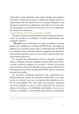 113
ticular dois ou mais subsistemas entre si (por exemplo, uma esterquei-
ra articula o subsistema pecuário ao subsistema roçado), devem ser
representados fora dos subsistemas. Caso estejam integrados como
elementos estruturais de subsistemas específicos (como um siste-
ma de irrigação ou um banco de sementes), devem ser representa-
dos dentro dos subsistemas.
• Suprassistemas (mercados, comunidade e Estado)
Os agroecossistemas mantêm relações com três tipos de suprassis-
temas: os mercados, a comunidade e o Estado (representados como
retângulos verdes).44
- Mercados: são as instituições nas quais os produtos e serviços
gerados pelo trabalho dos membros do NSGA são convertidos em
dinheiro ou, no sentido inverso, onde o capital financeiro do NSGA
é convertido em bens materiais (insumos, equipamentos, infraestru-
turas, animais, alimentos, terra etc.) ou serviços (mão de obra, assis-
tência técnica, juros etc.).
Os mercados são representados em duas categorias correspon-
dentes a diferentes níveis de regulação exercidos pelos atores locais:
mercados socialmente regulados (no território) e mercado convencional
(fora do território). Com essa distinção, torna-se possível discernir di-
ferentes graus de controle exercido pelo NSGA sobre as transações
mercantis que realiza.
Os mercados socialmente regulados estão organizados pre-
dominantemente a partir de interações estabelecidas com atores
sociais no território (por isso são também denominados merca-
dos de proximidade). Por meio deles são realizadas transações
mercantis peculiares no que se refere à formação dos preços, às
relações de confiança e de fidelidade estabelecidas com os consu-
midores, à qualidade e à diversidade das produções e, finalmente,
44
Esses suprassistemas correspondem às três formas de integração social identificadas por Polanyi (ver página 56): trocas
mercantis (com os mercados),reciprocidade (com a comunidade) e redistribuição (com o Estado).
 
