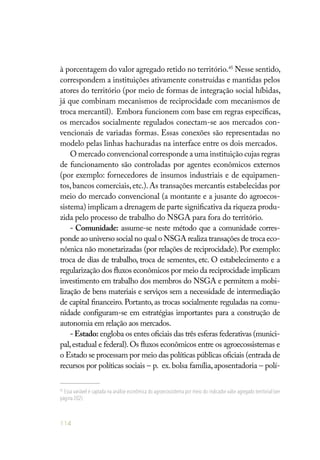 114
à porcentagem do valor agregado retido no território.45
Nesse sentido,
correspondem a instituições ativamente construídas e mantidas pelos
atores do território (por meio de formas de integração social híbidas,
já que combinam mecanismos de reciprocidade com mecanismos de
troca mercantil). Embora funcionem com base em regras específicas,
os mercados socialmente regulados conectam-se aos mercados con-
vencionais de variadas formas. Essas conexões são representadas no
modelo pelas linhas hachuradas na interface entre os dois mercados.
O mercado convencional corresponde a uma instituição cujas regras
de funcionamento são controladas por agentes econômicos externos
(por exemplo: fornecedores de insumos industriais e de equipamen-
tos,bancos comerciais,etc.).As transações mercantis estabelecidas por
meio do mercado convencional (a montante e a jusante do agroecos-
sistema) implicam a drenagem de parte significativa da riqueza produ-
zida pelo processo de trabalho do NSGA para fora do território.
- Comunidade: assume-se neste método que a comunidade corres-
ponde ao universo social no qual o NSGA realiza transações de troca eco-
nômica não monetarizadas (por relações de reciprocidade). Por exemplo:
troca de dias de trabalho, troca de sementes, etc. O estabelecimento e a
regularização dos fluxos econômicos por meio da reciprocidade implicam
investimento em trabalho dos membros do NSGA e permitem a mobi-
lização de bens materiais e serviços sem a necessidade de intermediação
de capital financeiro. Portanto, as trocas socialmente reguladas na comu-
nidade configuram-se em estratégias importantes para a construção de
autonomia em relação aos mercados.
-Estado: engloba os entes oficiais das três esferas federativas (munici-
pal,estadual e federal).Os fluxos econômicos entre os agroecossistemas e
o Estado se processam por meio das políticas públicas oficiais (entrada de
recursos por políticas sociais – p. ex. bolsa família, aposentadoria – polí-
45
Essa variável é captada na análise econômica do agroecossistema por meio do indicador valor agregado territorial (ver
página 202).
 