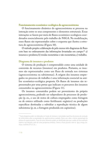 116
Funcionamento econômico-ecológico do agroecossistema
O funcionamento dinâmico do agroecossistema se processa na
interação entre os seus componentes e elementos estruturais. Essas
interações se fazem por meio de fluxos econômico-ecológicos coor-
denados essencialmente pelo trabalho do NSGA. Na modelização,
esses fluxos são representados sobre o esquema que ilustra a estru-
tura do agroecossistema (Figura 10).
O método propõe a elaboração de pelo menos três diagramas de fluxo
com base no ordenamento das informações levantadas em campo:46
a)
insumos e produtos; b) rendas monetárias e não monetárias; c) trabalho.
Diagrama de insumos e produtos
O sistema de produção é compreendido como uma unidade de
conversão de recursos (insumos) em produtos. Portanto, os insu-
mos são representados como um fluxo de entrada nos sistemas
(agroecossistema ou subsistemas). A origem dos insumos empre-
gados no processo de trabalho é uma informação essencial na aná-
lise econômico-ecológica proposta. Os fluxos de insumos são re-
presentados por setas pretas que indicam os percursos dos insumos
consumidos no agroecossistema (Figura 11).
Os insumos consumidos podem ser provenientes do próprio
agroecossistema, podendo ser subprodutos de processos de produ-
ção (p. ex., o uso de restos de cultura empregados como forragem
ou de esterco utilizado como fertilizante orgânico) ou produções
específicas destinadas a subsidiar a reprodução técnica de algum
subsistema (p. ex. a forragem produzida em capineiras).
46
Outros diagramas podem ser elaborados em função de interesses e necessidades específicas do processo de construção
de conhecimento sobre as propriedades dos agroecossistemas avaliados. Nesse caso, sobre a mesma representação da
estrutura do agroecossistema, fluxos de outros elementos podem ser identificados para que a análise do funcionamento
sistêmico seja realizada a partir de outras perspectivas temáticas. Dentre os fluxos possíveis citam-se: água, energia, bio-
massa,nutrientes (P,N,K,etc..).
 