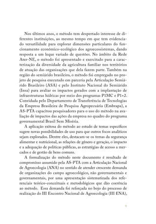 9
Nos últimos anos, o método tem despertado interesse de di-
ferentes instituições, ao mesmo tempo em que tem evidencia-
do versatilidade para explorar dimensões particulares do fun-
cionamento econômico-ecológico dos agroecossistemas, dando
resposta a um leque variado de questões. No âmbito da Rede
Ater-NE, o método foi apresentado e exercitado para a carac-
terização da diversidade da agricultura familiar nos territórios
de atuação das organizações que dela fazem parte. Também na
região do semiárido brasileiro, o método foi empregado no pro-
jeto de pesquisa executado em parceria pela Articulação Semiá-
rido Brasileiro (ASA) e pelo Instituto Nacional do Semiárido
(Insa) para avaliar os impactos gerados com a implantação de
infraestruturas hídricas por meio dos programas P1MC e P1+2.
Convidada pelo Departamento de Transferência de Tecnologias
da Empresa Brasileira de Pesquisa Agropecuária (Embrapa), a
AS-PTA capacitou pesquisadores para o uso do método na ava-
liação de impactos das ações da empresa no quadro do programa
governamental Brasil Sem Miséria.
A aplicação exitosa do método ao estudo de temas específicos
sugere novas possibilidades de uso para que outros focos analíticos
sejam explorados. Dentre eles, destacam-se os temas da segurança
alimentar e nutricional, as relações de gênero e geração, o impacto
e a adequação de políticas públicas, as estratégias de acesso a mer-
cados e de gestão de bens comuns.
A formalização do método neste documento é resultado de
compromisso assumido pela AS-PTA com a Articulação Nacional
de Agroecologia (ANA) no sentido de atender crescente demanda
de organizações do campo agroecológico, não governamentais e
governamentais, por uma apresentação sistematizada dos refe-
renciais teórico-conceituais e metodológicos que dão coerência
ao método. Essa demanda foi reforçada no bojo do processo de
realização do III Encontro Nacional de Agroecologia (III ENA),
 