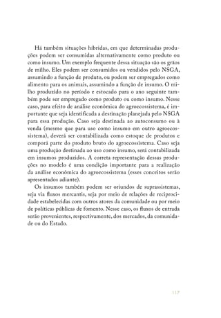 117
Há também situações híbridas, em que determinadas produ-
ções podem ser consumidas alternativamente como produto ou
como insumo. Um exemplo frequente dessa situação são os grãos
de milho. Eles podem ser consumidos ou vendidos pelo NSGA,
assumindo a função de produto, ou podem ser empregados como
alimento para os animais, assumindo a função de insumo. O mi-
lho produzido no período e estocado para o ano seguinte tam-
bém pode ser empregado como produto ou como insumo. Nesse
caso, para efeito de análise econômica do agroecossistema, é im-
portante que seja identificada a destinação planejada pelo NSGA
para essa produção. Caso seja destinada ao autoconsumo ou à
venda (mesmo que para uso como insumo em outro agroecos-
sistema), deverá ser contabilizada como estoque de produtos e
comporá parte do produto bruto do agroecossistema. Caso seja
uma produção destinada ao uso como insumo, será contabilizada
em insumos produzidos. A correta representação dessas produ-
ções no modelo é uma condição importante para a realização
da análise econômica do agroecossistema (esses conceitos serão
apresentados adiante).
Os insumos também podem ser oriundos de suprassistemas,
seja via fluxos mercantis, seja por meio de relações de reciproci-
dade estabelecidas com outros atores da comunidade ou por meio
de políticas públicas de fomento. Nesse caso, os fluxos de entrada
serão provenientes, respectivamente, dos mercados, da comunida-
de ou do Estado.
 