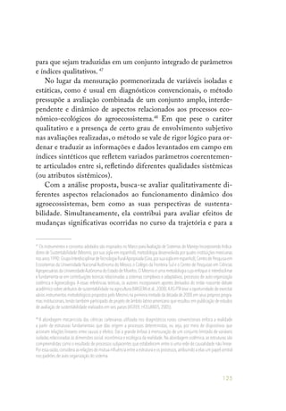 125
para que sejam traduzidas em um conjunto integrado de parâmetros
e índices qualitativos. 47
No lugar da mensuração pormenorizada de variáveis isoladas e
estáticas, como é usual em diagnósticos convencionais, o método
pressupõe a avaliação combinada de um conjunto amplo, interde-
pendente e dinâmico de aspectos relacionados aos processos eco-
nômico-ecológicos do agroecossistema.48
Em que pese o caráter
qualitativo e a presença de certo grau de envolvimento subjetivo
nas avaliações realizadas, o método se vale de rigor lógico para or-
denar e traduzir as informações e dados levantados em campo em
índices sintéticos que refletem variados parâmetros coerentemen-
te articulados entre si, refletindo diferentes qualidades sistêmicas
(ou atributos sistêmicos).
Com a análise proposta, busca-se avaliar qualitativamente di-
ferentes aspectos relacionados ao funcionamento dinâmico dos
agroecossistemas, bem como as suas perspectivas de sustenta-
bilidade. Simultaneamente, ela contribui para avaliar efeitos de
mudanças significativas ocorridas no curso da trajetória e para a
47
Os instrumentos e conceitos adotados são inspirados no Marco paraAvaliação de Sistemas de Manejo Incorporando Indica-
dores de Sustentabilidade (Mesmis,por sua sigla em espanhol),metodologia desenvolvida por quatro instituições mexicanas
nosanos1990:GrupoInterdisciplinardeTecnologiaRuralApropriada(Gira,porsuasiglaemespanhol),CentrodePesquisaem
Ecossitemas da Universidade Nacional Autônoma do México,o Colégio da Fronteira Sul e o Centro de Pesquisas em Ciências
Agropecuárias da UniversidadeAutônoma do Estado de Morelos.O Mesmis é uma metodologia cujo enfoque é interdiscilinar
e fundamenta-se em contribuições teóricas relacionadas a sistemas complexos e adaptativos, processos de auto-organização
sistêmica e Agroecologia. A essas referências teóricas, os autores incorporaram aportes derivados do então nascente debate
acadêmico sobre atributos de sustentabilidade na agricultura (MASERAet al.,2008).AAS-PTAteve a oportunidade de exercitar
vários instrumentos metodológicos propostos pelo Mesmis na primeira metade da década de 2000 em seus próprios progra-
mas institucionais,tendo também participado de projeto de âmbito latino-americano que resultou em publicação de estudos
de avaliação de sustentabilidade realizados em seis países (ASTIER; HOLLANDS,2005).
48
A abordagem mecanicista das ciências cartesianas utilizada nos diagnósticos rurais convencionais enfoca a realidade
a partir de estruturas fundamentais que dão origem a processos deterministas, ou seja, por meio de dispositivos que
acionam relações lineares entre causas e efeitos. Daí a grande ênfase à mensuração de um conjunto limitado de variáveis
isoladas relacionadas às dimensões social,econômica e ecológica da realidade.Na abordagem sistêmica,as estruturas são
compreendidas como o resultado de processos subjacentes que estabelecem entre si uma rede de causalidade não linear.
Poressarazão,consideraasrelaçõesdemútuainfluênciaentreaestruturaeosprocessos,atribuindoaelasumpapelcentral
nos padrões de auto-organização do sistema.
 