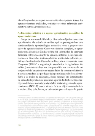 126
identificação das principais vulnerabilidades e pontos fortes dos
agroecossistemas analisados, tomando-se como referência com-
parativa outros agroecossistemas.
A dimensão subjetiva e o caráter aproximativo da análise de
agroecossistemas
Longe de ser uma debilidade, a dimensão subjetiva e o caráter
aproximativo do método de análise aqui proposto guardam uma
correspondência epistemológica necessária com o próprio con-
ceito de agroecossistema. Como um sistema complexo, o agroe-
cossistema de gestão familiar opera por intermédio da interação
dinâmica entre um conjunto de variáveis internas e externas rela-
cionadas a dimensões socioeconômicas, ambientais, culturais, po-
líticas e institucionais. Como bem discerniu o economista russo
Chayanov (1981)49
a organização econômica da agricultura fa-
miliar (camponesa) deve ser compreendida no contexto de um
conjunto de balanços entre as necessidades de consumo da família
e a sua capacidade de produção (disponibilidade de força de tra-
balho e de meios de produção). Esses balanços são estabelecidos
na unidade de produção e consumo a partir de deliberações estra-
tégicas definidas no âmbito do núcleo social de gestão do agroe-
cossistema (NSGA) para o alcance de seus objetivos econômicos
e sociais. São, pois, balanços orientados por enfoques de gestão
49
Por meio de sua Teoria dos sistemas econômicos não capitalistas, Alexander Chayanov (1981) deu grande contribuição
no início do século 20 à compreensão das peculiaridades da economia camponesa, ao descrever um conjunto de princí-
pios que regem o funcionamento interno das unidades agrícolas familiares e que a diferenciam do modo de produção
capitalista.O principal ponto de distinção apontado por Chayanov é que a força de trabalho que aciona o capital envolvido
na unidade camponesa é a própria família. Isso significa que a agricultura de base familiar não se organiza para extrair e
se apropriar da riqueza gerada pelo trabalho alheio, ou seja, pela geração de mais-valia.Além disso, ao ser a um só tempo
proprietário dos meios de produção e trabalhador,o agricultor familiar depende da preservação – e,se possível,da amplia-
ção – do patrimônio produtivo, o que implica uma racionalidade específica na gestão dos recursos locais e lhe assegura
relativa autonomia frente aos mercados. Essa racionalidade técnica e econômica não pode ser explicada exclusivamente
pelos fatores que determinam a operação de unidades empresariais capitalistas, ou seja, os preços de mercado, o padrão
tecnológico disponível,a disponibilidade de terras etc.
 