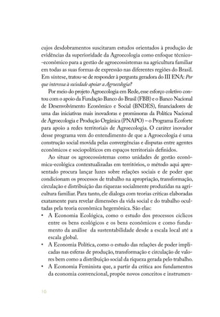 10
cujos desdobramentos suscitaram estudos orientados à produção de
evidências da superioridade da Agroecologia como enfoque técnico-
-econômico para a gestão de agroecossistemas na agricultura familiar
em todas as suas formas de expressão nas diferentes regiões do Brasil.
Em síntese, tratou-se de responder à pergunta geradora do III ENA: Por
que interessa à sociedade apoiar a Agroecologia?
Por meio do projeto Agroecologia em Rede,esse esforço coletivo con-
tou com o apoio da Fundação Banco do Brasil (FBB) e o Banco Nacional
de Desenvolvimento Econômico e Social (BNDES), financiadores de
uma das iniciativas mais inovadoras e promissoras da Política Nacional
de Agroecologia e Produção Orgânica (PNAPO) – o Programa Ecoforte
para apoio a redes territoriais de Agroecologia. O caráter inovador
desse programa vem do entendimento de que a Agroecologia é uma
construção social movida pelas convergências e disputas entre agentes
econômicos e sociopolíticos em espaços territoriais definidos.
Ao situar os agroecossistemas como unidades de gestão econô-
mica-ecológica contextualizadas em territórios, o método aqui apre-
sentado procura lançar luzes sobre relações sociais e de poder que
condicionam os processos de trabalho na apropriação, transformação,
circulação e distribuição das riquezas socialmente produzidas na agri-
cultura familiar. Para tanto, ele dialoga com teorias críticas elaboradas
exatamente para revelar dimensões da vida social e do trabalho ocul-
tadas pela teoria econômica hegemônica. São elas:
• 	 A Economia Ecológica, como o estudo dos processos cíclicos
entre os bens ecológicos e os bens econômicos e como funda-
mento da análise da sustentabilidade desde a escala local até a
escala global.
• 	 A Economia Política, como o estudo das relações de poder impli-
cadas nas esferas de produção, transformação e circulação de valo-
res bem como a distribuição social da riqueza gerada pelo trabalho.
• 	 A Economia Feminista que, a partir da crítica aos fundamentos
da economia convencional, propõe novos conceitos e instrumen-
 