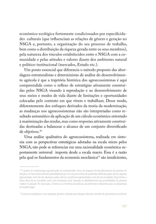 127
econômico-ecológica fortemente condicionados por especificida-
des culturais (que influenciam as relações de gênero e geração no
NSGA e, portanto, a organização do seu processo de trabalho,
bem como a distribuição da riqueza gerada entre os seus membros),
pela natureza dos vínculos estabelecidos entre o NSGA com a co-
munidade e pelas atitudes e valores diante dos ambientes natural
e político-institucional (mercados, Estado etc.).
Um ponto essencial que diferencia o método proposto das abor-
dagens estruturalistas e deterministas de análise do desenvolvimen-
to agrícola é que a trajetória histórica dos agroecossistemas é aqui
compreendida como o reflexo de estratégias ativamente construí-
das pelos NSGA visando à reprodução e ao desenvolvimento de
seus meios e modos de vida diante de limitações e oportunidades
colocadas pelo contexto em que vivem e trabalham. Desse modo,
diferentemente dos enfoques derivados da teoria da modernização,
as mudanças nos agroecossistemas não são interpretadas como re-
sultado automático da aplicação de um cálculo econômico orientado
à maximização das rendas,mas como respostas ativamente construí-
das destinadas a balancear o alcance de um conjunto diversificado
de objetivos.50
Uma análise qualitativa do agroecossistema, realizada em sinto-
nia com as perspectivas estratégicas adotadas na escala micro pelos
NSGA, não pode se referenciar em uma racionalidade econômica su-
postamente universal imposta desde a escala macro. Essa é a razão
pela qual os fundamentos da economia neoclássica51
são insuficientes,
50
O projeto de modernização agrícola pode ser compreendido como um esquema de disciplinamento do presente em
direção a um futuro teoricamente preestabelecido por um conjunto restrito de parâmetros definidos pelas ciências agrárias
(apresentadas como leis da natureza) e pelas ciências econômicas (apresentadas como leis da sociedade). Dessa forma, o
futuro deixa de ser concebido como uma construção social baseada no desdobramento das possibilidades do presente
criadas no passado. Por essa razão, a história e as memórias bioculturais são elementos irrelevantes para as perspectivas
da modernização.
51
Economia neoclássica é uma expressão genérica utilizada para designar diversas correntes do pensamento econômico
 