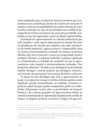 128
senão inadequados,para a avaliação de sistemas econômicos que se re-
produzem com a contribuição decisiva de circuitos não mercantis. É
também a razão da incompatibilidade das análises lineares de custo/
benefício enfocadas nas taxas de lucratividade como medida de de-
sempenho de sistemas econômicos não acionados por trabalho assa-
lariado, ou seja, não organizados a partir da relação capital/trabalho.
A avaliação dos agroecossistemas no contexto territorial em que
estão inseridos é outro aspecto determinante do método. Por meio
da identificação dos vínculos que estabelece com redes sociotécni-
cas de âmbito territorial, o agroecossistema é compreendido como
um sistema institucionalmente enraizado em relações econômicas
híbridas entre trocas mercantis e trocas por reciprocidade (social e
ecológica). Portanto, as avaliações realizadas só ganham significado
se contextualizadas na realidade dos territórios em que os agroe-
cossistemas estão material e institucionalmente enraizados. Essa
perspectiva relativista,52
fundada numa abordagerm territorializada,
também distingue o método proposto das abordagens convencio-
nais, baseadas em pressupostos mecanicistas, absolutos e universais.
A adoção de uma abordagem que situa o agroecossistema no
tempo e no espaço, faz com que as análises realizadas ganhem maior
significado quando contextualizadas em realidades territoriais es-
pecíficas a partir das quais padrões comparativos podem ser estabe-
lecidos. Informações cruciais sobre as peculiaridades da formação
histórica e do contexto geográfico do agroecossistema obtidas na
entrevista semiestruturada são representadas respectivamente na linha do
tempo e no diagrama de fluxos econômico-ecológicos do agroecos-
que estudam a formação dos preços,a produção e a distribuição da renda através do mecanismo de oferta e demanda dos
mercados (mais informações ver páginas 15 e 17).
52
O relativismo considera válido os pontos de vista dos atores,ressaltando que têm um valor relativo segundo suas diferen-
ças de percepção.Ao contrário dos enfoques positivistas de construção do conhecimento,a perspectiva relativista não busca
estabelecer verdades ou valores absolutos universais e inquestionáveis.
 