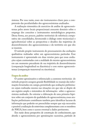 129
sistema. Por essa razão, esses são instrumentos-chave para a com-
preensão das peculiaridades dos agroecossistemas analisados.
A realização sistemática de exercícios de análise de agroecossis-
temas pelos atores locais proporcionará crescente domínio sobre o
emprego dos conceitos e instrumentos metodológicos propostos.
Dessa forma, aos poucos, padrões territoriais de referência compa-
rativa são consolidados, favorecendo o diálogo entre técnicos(as) e
agricultores(as) sobre as perspectivas e desafios das trajetórias de
desenvolvimento dos agroecossistemas e do território em que eles
se inserem.
O método propõe instrumento de processamento das avaliações
qualitativas realizadas sobre um agroecossistema particular. Esse
instrumento é apresentado em duas versões para que essas avalia-
ções sejam contrastadas com a realidade do mesmo agroecossistema
em um momento precedente de sua trajetória de desenvolvimento
(comparação longitudinal ou diacrônica) e com outros agroecossis-
temas (comparação transversal ou sincrônica).
Etapas da análise
O caráter aproximativo e referenciado a contextos territoriais do
método proposto assegura grande flexibilidade no manejo das infor-
mações levantadas em campo, permitindo que avaliações prelimina-
res sejam realizadas mesmo nas situações em que não se dispõe de
um registro amplo e sistemático de informações sobre o agroecos-
sistema analisado. Ao orientar a elaboração de uma primeira hipó-
tese sobre um conjunto de qualidades do agroecossistema, essas ava-
liações preliminares contribuem também para identificar lacunas de
informação que poderão ser preenchidas sempre que seja necessária
e possível a realização de entrevistas complementares com os membros
do NSGA, bem como o acesso eventual a dados pertinentes.
Em razão dessa perspectiva de construção do conhecimento, que
aborda o agroecossistema por aproximações sucessivas, partindo de
 