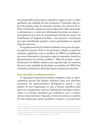 130
suas propriedades gerais para as específicas, sugere-se que a análise
qualitativa seja realizada em dois momentos. O primeiro, logo de-
pois da primeira etapa da entrevista, constitui um exercício de re-
flexão envolvendo a equipe de entrevistadores(as). Além de permitir
o ordenamento e a crítica das informações levantadas em campo –
principalmente por meio da sistematização da linha do tempo e da
modelização nos diagramas de fluxo – esse exercício é crucial para
que sejam identificadas questões a serem aprofundadas na segunda
etapa da entrevista.
O segundo momento da análise é realizado como parte da segun-
da etapa da entrevista.Trata-se de apresentar e debater as primeiras
avaliações qualitativas com os membros do NSGA, possibilitando
que novas informações e percepções sejam incorporadas, visando ao
aprimoramento do exercício analítico.53
Além de permitir o apro-
fundamento da reflexão analítica, essa segunda etapa da entrevista
funciona como atividade de devolução aos membros do NSGA das
conclusões preliminares elaboradas depois da primeira entrevista.
Focos da análise:os atributos sistêmicos
A organização funcional de sistemas complexos, como os agroe-
cossistemas, decorre das relações dinâmicas entre seus elementos
estruturais. Os agroecossistemas distinguem-se quanto a seus
padrões de auto-organização, ou seja, as formas específicas pelas
quais seus componentes internos (subsistemas) interagem mutua-
mente e os vínculos específicos que estabelecem com o contexto
externo (suprassistemas). Segundo a teoria de sistemas, os padrões
de auto-organização geram qualidades emergentes (ou propriedades
53
Eventuais discrepâncias de avaliação entre técnicos(as) e membros do NSGAou mesmo entre membros do NSGApodem
surgir nesse debate. Sobre essa possibilidade, é necessário ressaltar o papel pedagógico e emancipatório desse exercício
de reflexão crítica sobre a vida social e material dos NSGA.Nesse sentido,mais importante do que chegar a conclusões con-
sensuadassobretodososparâmetrosconsiderados,torna-seessencialqueosdebatesconsideremerespeitemaseventuais
diferenças de avaliação entre os diferentes atores envolvidos no exercício analítico.
 
