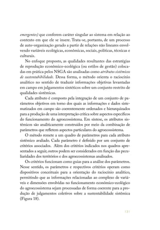 131
emergentes) que conferem caráter singular ao sistema em relação ao
contexto em que ele se insere. Trata-se, portanto, de um processo
de auto-organização gerado a partir de relações não lineares envol-
vendo variáveis ecológicas, econômicas, sociais, políticas, técnicas e
culturais.
No enfoque proposto, as qualidades resultantes das estratégias
de reprodução econômico-ecológica (ou estilos de gestão) coloca-
das em prática pelos NSGA são analisadas como atributos sistêmicos
de sustentabibilidade. Dessa forma, o método orienta o raciocínio
analítico no sentido de traduzir informações objetivas levantadas
em campo em julgamentos sintéticos sobre um conjunto restrito de
qualidades sistêmicas.
Cada atributo é composto pela integração de um conjunto de pa-
râmetros objetivos em torno dos quais as informações e dados siste-
matizados em campo são coerentemente ordenados e hierarquizados
para a produção de uma interpretação crítica sobre aspectos específicos
do funcionamento do agroecossistema. Em síntese, os atributos sis-
têmicos são analiticamente construídos por meio da combinação de
parâmetros que refletem aspectos particulares do agroecossistema.
O método remete a um quadro de parâmetros para cada atributo
sistêmico avaliado. Cada parâmetro é definido por um conjunto de
critérios associados. Além dos critérios indicados nos quadros apre-
sentados a seguir,outros podem ser considerados em função das pecu-
liaridades dos territórios e dos agroecossistemas analisados.
Os critérios funcionam como guias para a análise dos parâmetros.
Nesse sentido, os parâmetros e respectivos critérios operam como
dispositivos conceituais para a orientação do raciocínio analítico,
permitindo que as informações relacionadas ao complexo de variá-
veis e dimensões envolvidas no funcionamento econômico-ecológico
do agroecossistema sejam processadas de forma coerente para a pro-
dução de julgamentos coletivos sobre a sustentabilidade sistêmica
(Figura 18).
 