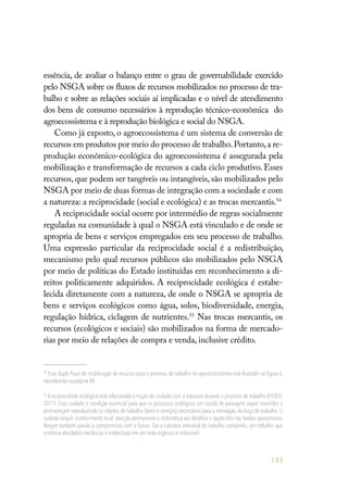 133
essência, de avaliar o balanço entre o grau de governabilidade exercido
pelo NSGA sobre os fluxos de recursos mobilizados no processo de tra-
balho e sobre as relações sociais aí implicadas e o nível de atendimento
dos bens de consumo necessários à reprodução técnico-econômica  do
agroecossistema e à reprodução biológica e social do NSGA.
Como já exposto, o agroecossistema é um sistema de conversão de
recursos em produtos por meio do processo de trabalho.Portanto,a re-
produção econômico-ecológica do agroecossistema é assegurada pela
mobilização e transformação de recursos a cada ciclo produtivo. Esses
recursos, que podem ser tangíveis ou intangíveis, são mobilizados pelo
NSGA por meio de duas formas de integração com a sociedade e com
a natureza: a reciprocidade (social e ecológica) e as trocas mercantis.54
A reciprocidade social ocorre por intermédio de regras socialmente
reguladas na comunidade à qual o NSGA está vinculado e de onde se
apropria de bens e serviços empregados em seu processo de trabalho.
Uma expressão particular da reciprocidade social é a redistribuição,
mecanismo pelo qual recursos públicos são mobilizados pelo NSGA
por meio de políticas do Estado instituídas em reconhecimento a di-
reitos politicamente adquiridos. A reciprocidade ecológica é estabe-
lecida diretamente com a natureza, de onde o NSGA se apropria de
bens e serviços ecológicos como água, solos, biodiversidade, energia,
regulação hídrica, ciclagem de nutrientes.55
Nas trocas mercantis, os
recursos (ecológicos e sociais) são mobilizados na forma de mercado-
rias por meio de relações de compra e venda, inclusive crédito.
54
Esse duplo fluxo de mobilização de recursos para o processo de trabalho no agroecossistema está ilustrado na figura 6,
reproduzida na página 48.
55
A reciprocidade ecológica está relacionada à noção de cuidado com a natureza durante o processo de trabalho (PLOEG,
2011). Esse cuidado é condição essencial para que os processos ecológicos em escala de paisagem sejam mantidos e
permaneçam reproduzindo os objetos de trabalho (bens e serviços) necessários para a renovação da força de trabalho. O
cuidado requer conhecimento local, atenção permanente e sistemática aos detalhes e ajuste fino nas tarefas operacionais.
Requer também paixão e compromisso com o futuro. Daí a natureza artesanal do trabalho camponês, um trabalho que
combina atividades mecânicas e intelectuais em um todo orgânico e indivisível.
 