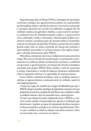 134
Seguindo proposição de Ploeg (1993), as estratégias de reprodução
econômico-ecológica dos agroecossistemas podem ser caracterizados
em dois padrões polares: reprodução autônoma e historicamente garantida
e reprodução dependente dos mercados (ver definições na página 44). Na
realidade empírica da agricultura familiar, o agroecossistema autárqui-
co, totalmente livre de sobredeterminações sociais, e o agroecossistema
cativo, submetido a todas as demandas e determinações político-eco-
nômicas externas, constituem pares de oposição teóricos encontrados
somente em situações excepcionais.Portanto,a autonomia será sempre
parcial, sendo mais ou menos acentuada em função das restrições e
oportunidades encontradas no contexto externo e das opções estraté-
gicas adotadas internamente pelos NSGA.
Além disso,a autonomia não é uma condição estacionária através do
tempo. Ela varia em função de transformações circunstanciais ou per-
manentes no ambiente político-institucional, econômico e ambiental
em que opera o agroecossistema e em função das decisões estratégicas
assumidas pelo próprio NSGA. Nesse sentido, o nível de autonomia
é sempre momentâneo e resulta de balanços dinâmicos estabelecidos
entre as imposições externas e as capacidades de resposta internas.
Como atributo resultante do balanço entre as condições internas e
externas ao agroecossistema, a autonomia deve ser avaliada a partir de
uma dupla perspectiva:
• Como um espaço de manobra (ou margem de liberdade) para que o
NSGAcoloqueempráticaestratégiasdereproduçãocoerentescomsuas
perpectivaseconômicaseprojetosdevida.Nessecaso,oatributoserefere
a condições internas e deve ser enunciado como autonomiapara...
• Como uma relação de poder estabelecida entre o NSGA e o uni-
verso social e político compreendido por agentes e instituições que
determinam e regulam as regras de apropriação dos bens naturais e
os fluxos econômico-ecológicos nos sistemas agroalimentares.Nes-
se caso, o atributo se refere às relações com atores externos e deve
ser enunciada como autonomia em relação à ...
 
