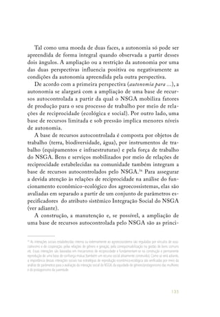 135
Tal como uma moeda de duas faces, a autonomia só pode ser
apreendida de forma integral quando observada a partir desses
dois ângulos. A ampliação ou a restrição da autonomia por uma
das duas perspectivas influencia positiva ou negativamente as
condições da autonomia apreendida pela outra perspectiva.
De acordo com a primeira perspectiva (autonomia para ...), a
autonomia se alargará com a ampliação de uma base de recur-
sos autocontrolada a partir da qual o NSGA mobiliza fatores
de produção para o seu processo de trabalho por meio de rela-
ções de reciprocidade (ecológica e social). Por outro lado, uma
base de recursos limitada e sob pressão implica menores níveis
de autonomia.
A base de recursos autocontrolada é composta por objetos de
trabalho (terra, biodiversidade, água), por instrumentos de tra-
balho (equipamentos e infraestruturas) e pela força de trabalho
do NSGA. Bens e serviços mobilizados por meio de relações de
reciprocidade estabelecidas na comunidade também integram a
base de recursos autocontrolados pelo NSGA.56
Para assegurar
a devida atenção às relações de reciprocidade na análise do fun-
cionamento econômico-ecológico dos agroecossistemas, elas são
avaliadas em separado a partir de um conjunto de parâmetros es-
pecificadores do atributo sistêmico Integração Social do NSGA
(ver adiante).
A construção, a manutenção e, se possível, a ampliação de
uma base de recursos autocontrolada pelo NSGA são as princi-
56
As interações sociais estabelecidas interna ou externamente ao agroecossistema são reguladas por vínculos de asso-
ciativismo e de cooperação, pelas relações de gênero e geração, pela corresponsabilização na gestão de bens comuns
etc. Essas interações são baseadas em mecanismos de reciprocidade e fundamentam-se na construção e permanente
reprodução de uma base de confiança mútua (também um recurso social ativamente construído). Como se verá adiante,
a importância dessas interações sociais nas estratégias de reprodução econômico-ecológica são verificadas por meio da
análise de parâmetros para a avaliação da interação social do NSGA, da equidade de gênero/protagonismo das mulheres
e do protagonismo da juventude.
 