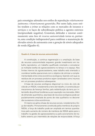 136
pais estratégias adotadas nos estilos de reprodução relativamente
autônomos e historicamente garantidos. Por outro lado, esses esti-
los tendem a evitar as relações com os mercados de insumos e
serviços e os laços de subordinação política a agentes externos
(reciprocidade negativa). Construir, defender e renovar conti-
nuamente uma base de recursos autocontrolada torna-se, portan-
to, uma condição indispensável para combinar a manutenção de
elevados níveis de autonomia com a geração de níveis adequados
de renda (Quadro 6).
Quadro 6: A base de recursos autocontrolada
A constituição, a contínua regeneração e a ampliação da base
de recursos autocontrolada requerem grande investimento em tra-
balho reprodutivo, um trabalho qualificado orientado a concatenar
as múltiplas tarefas do agroecossistema no tempo e no espaço. Nos
limites internos do agroecossistema, esse trabalho está orientado a
coordenar tarefas operacionais com o objetivo de otimizar a comple-
mentaridade entre ciclos econômico-ecológicos, fazendo com que os
resíduos de um processo produtivo sejam canalizados como insumos
em um processo produtivo subsequente.
A base de recursos ecológicos disponível no início do ciclo de
vida de um NSGA, notadamente a terra de trabalho, é constituída por
mecanismos de herança familiar, pela redistribuição da terra por in-
termédio de políticas fundiárias ou por aquisição nos mercados. Além
da dimensão quantitativa, essa base de recursos ecológicos pode ser
paulatinamente ampliada do ponto de vista qualitativo no decorrer
dos sucessivos ciclos econômicos.
O mesmo se aplica à base de recursos sociais, notadamente a for-
ça de trabalho. Primariamente constituída pelos membros do próprio
NSGA, a força de trabalho pode ser ampliada em termos quantita-
tivos pelo aumento do número de membros do NSGA aptos para o
trabalho na gestão do agroecossistema ou pelo acionamento do tra-
balho externo por intermédio de relações de reciprocidade. A força
 