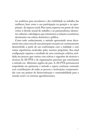 11
tos analíticos para reconhecer e dar visibilidade ao trabalho das
mulheres, bem como a sua participação na geração e na apro-
priação da riqueza social. Para tanto, expressa um ponto de vista
crítico à divisão sexual do trabalho e ao patriarcalismo, elemen-
tos culturais e ideológicos que estruturam as relações econômicas
dominantes nas esferas doméstica e pública.
Como todo conhecimento, o método apresentado nesse docu-
mento tem como uma de suas principais vocações ser continuamente
desenvolvido a partir de sua confrontação com a realidade e com
outras experiências motivadas pelos mesmos propósitos. Sua atual
configuração expressa o resultado de uma construção coletiva, mol-
dada aos poucos, que contou com críticas e sugestões de técnicos e
técnicas da AS-PTA e de organizações parceiras que exercitaram
o método em diferentes regiões do país. A AS-PTA permanecerá
empenhada em aprimorar o método e espera continuar contando
com contribuições de todas as pessoas e instituições comprometi-
das com um projeto de democratização e sustentabilidade para o
mundo rural e os sistemas agroalimentares.
 