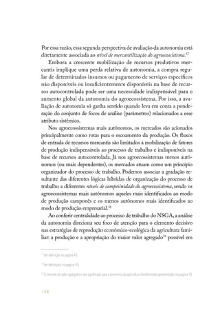 138
Por essa razão,essa segunda perspectiva de avaliação da autonomia está
diretamente associada ao nível de mercantilização do agroecossistema.57
Embora a crescente mobilização de recursos produtivos mer-
cantis implique uma perda relativa de autonomia, a compra regu-
lar de determinados insumos ou pagamento de serviços específicos
não disponíveis ou insuficientemente disponíveis na base de recur-
sos autocontrolada pode ser uma necessidade indispensável para o
aumento global da autonomia do agroecossistema. Por isso, a ava-
liação de autonomia só ganha sentido quando leva em conta a ponde-
ração do conjunto de focos de análise (parâmetros) relacionados a esse
atributo sistêmico.
Nos agroecossistemas mais autônomos, os mercados são acionados
principalmente como rotas para o escoamento da produção. Os fluxos
de entrada de recursos mercantis são limitados à mobilização de fatores
de produção indispensáveis ao processo de trabalho e indisponíveis na
base de recursos autocontrolada. Já nos agroecossistemas menos autô-
nomos (ou mais dependentes), os mercados atuam como um princípio
organizador do processo de trabalho. Podemos associar a gradação re-
sultante das diferentes lógicas híbridas de organização do processo de
trabalho a diferentes níveis de campesinidade do agroecossistema, sendo os
agroecossistemas mais autônomos aqueles mais identificados ao modo
de produção camponês e os menos autônomos mais identificados ao
modo de produção empresarial.58
Ao conferir centralidade ao processo de trabalho do NSGA,a análise
da autonomia direciona seu foco de atenção para o elemento decisivo
nas estratégias de reprodução econômico-ecológica da agricultura fami-
liar: a produção e a apropriação do maior valor agregado59
possível em
57
Ver definição na página 43.
58
Ver definições na página 45.
59
O conceito de valor agregado e seu significado para a economia da agricultura familiar estão apresentados na página 38.
 