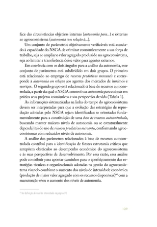 139
face das circunstâncias objetivas internas (autonomia para...) e externas
ao agroecossistema (autonomia com relação à...).
Um conjunto de parâmetros objetivamente verificáveis está associa-
do à capacidade do NSGA de otimizar economicamente a sua força de
trabalho,seja ao ampliar o valor agregado produzido no agroecossistema,
seja ao limitar a transferência desse valor para agentes externos.
Em coerência com os dois ângulos para a análise da autonomia, esse
conjunto de parâmetros está subdividido em dois grupos. O primeiro
está relacionado ao emprego de recursos produtivos mercantis e corres-
ponde à autonomia em relação aos agentes dos mercados de insumos e
serviços. O segundo grupo está relacionado à base de recursos autocon-
trolada,a partir da qual o NSGA constroi sua autonomia para colocar em
prática seus projetos econômicos e sua perspectiva de vida (Tabela 1).
As informações sistematizadas na linha do tempo do agroecossistema
devem ser interpretadas para que a evolução das estratégias de repro-
dução adotadas pelo NSGA sejam identificadas: se orientadas funda-
mentalmente para a constituição de uma base de recursos autocontrolada,
buscando manter maiores níveis de autonomia ou se estruturalmente
dependentes do uso de recursosprodutivosmercantis,conformando agroe-
cossistemas com reduzidos níveis de autonomia.
A análise dos parâmetros relacionados à base de recursos autocon-
trolada contribui para a identificação de fatores estruturais críticos que
antepõem obstáculos ao desempenho econômico do agroecossistema
e às suas perspectivas de desenvolvimento. Por essa razão, essa análise
pode contribuir para apontar caminhos para o aperfeiçoamento das es-
tratégias técnicas e organizacionais adotadas na gestão do agroecossis-
tema visando combinar o aumento dos níveis de intensidade econômica
(produção de maior valor agregado com os recursos disponíveis)60
com a
manutenção e/ou o aumento dos níveis de autonomia.
60
Ver definição de nível de intensidade na página 70.
 
