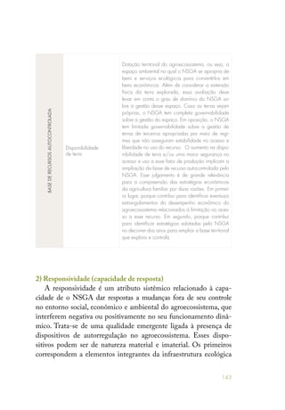 143
BASEDERECURSOSAUTOCONTROLADA
Disponibilidade
de terra
Dotação territorial do agroecossistema, ou seja, o
espaço ambiental no qual o NSGA se apropria de
bens e serviços ecológicos para convertê-los em
bens econômicos. Além de considerar a extensão
física da terra explorada, essa avaliação deve
levar em conta o grau de domínio do NSGA so-
bre a gestão desse espaço. Caso as terras sejam
próprias, o NSGA tem completa governabilidade
sobre a gestão do espaço. Em oposição, o NSGA
tem limitada governabilidade sobre a gestão de
terras de terceiros apropriadas por meio de regi-
mes que não asseguram estabilidade no acesso e
liberdade no uso do recurso. O aumento na dispo-
nibilidade de terra e/ou uma maior segurança no
acesso e uso a esse fator de produção implicam a
ampliação da base de recurso autocontrolada pelo
NSGA. Esse julgamento é de grande relevância
para a compreensão das estratégias econômicas
da agricultura familiar por duas razões. Em primei-
ro lugar, porque contribui para identificar eventuais
estrangulamentos do desempenho econômico do
agroecossistema relacionados à limitação no aces-
so a esse recurso. Em segundo, porque contribui
para identificar estratégias adotadas pelo NSGA
no decorrer dos anos para ampliar a base territorial
que explora e controla
2) Responsividade (capacidade de resposta)
A responsividade é um atributo sistêmico relacionado à capa-
cidade de o NSGA dar respostas a mudanças fora de seu controle
no entorno social, econômico e ambiental do agroecossistema, que
interferem negativa ou positivamente no seu funcionamento dinâ-
mico. Trata-se de uma qualidade emergente ligada à presença de
dispositivos de autorregulação no agroecossistema. Esses dispo-
sitivos podem ser de natureza material e imaterial. Os primeiros
correspondem a elementos integrantes da infraestrutura ecológica
 