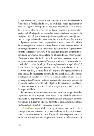 144
do agroecossistema, podendo ser naturais, como a biodiversidade
funcional e a fertilidade do solo, ou artificiais, como equipamentos
para estocagem e transporte de recursos produtivos (como bancos
de sementes, silos, reservatórios de água, bombas e canos para irri-
gação etc.). Os dispositivos imateriais correspondem a elementos da
bagagem cultural que acionam ajustes nas práticas de manejo técni-
co e de cooperação social para fazer frente a mudanças de contexto.
Agroecossistemas mais responsivos contam com dispositivos
de autorregulação sistêmica diversificados e bem desenvolvidos. A
construção de níveis mais elevados de responsividade implica inves-
timento sistemático do NSGA no decorrer dos anos, conferindo as-
sim maior segurança e estabilidade no alcance de seus objetivos eco-
nômicos e sociais diante de riscos de mudança no contexto em que
os agroecossistemas operam. Portanto, o desenvolvimento da res-
ponsividade resulta da adoção de estratégias conscientes pelos NSGA
diante de suas percepções de risco em um determinado contexto.
Nesse sentido, a capacidade de resposta do agroecossistema é
uma qualidade ativamente construída pela combinação de decisões
estratégicas de caráter preventivo com movimentos táticos de cará-
ter adaptativo. Por essa razão, os agroecossistemas cuja gestão está
orientada exclusivamente pelo objetivo de maximizar resultados
econômicos no curto prazo tendem a apresentar menores níveis
de responsividade.
As mudanças no contexto que exigem respostas adaptativas dis-
tinguem-se entre si segundo seus níveis de intensidade e de previ-
sibilidade. A responsividade contempla quatro qualidades que cor-
respondem a diferentes tipos de resposta às mudanças no contexto:
estabilidade, flexibilidade, resistência e resiliência.
• Estabilidade: capacidade de o agroecossistema manter níveis
homogêneos ou crescentes de produção diante de flutuações recor-
rentes e previsíveis no contexto. Em geral, essas respostas são acio-
nadas por mecanismos de compensação interna e pelo consumo de
 