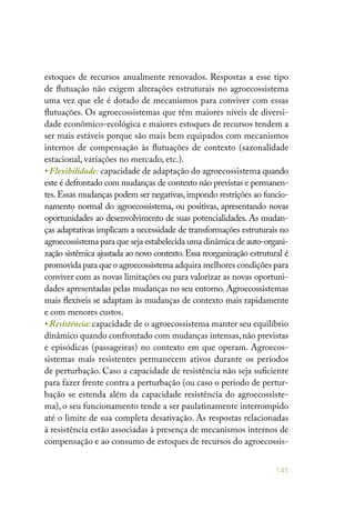 145
estoques de recursos anualmente renovados. Respostas a esse tipo
de flutuação não exigem alterações estruturais no agroecossistema
uma vez que ele é dotado de mecanismos para conviver com essas
flutuações. Os agroecossistemas que têm maiores níveis de diversi-
dade econômico-ecológica e maiores estoques de recursos tendem a
ser mais estáveis porque são mais bem equipados com mecanismos
internos de compensação às flutuações de contexto (sazonalidade
estacional, variações no mercado, etc.).
• Flexibilidade: capacidade de adaptação do agroecossistema quando
este é defrontado com mudanças de contexto não previstas e permanen-
tes.Essas mudanças podem ser negativas,impondo restrições ao funcio-
namento normal do agroecossistema, ou positivas, apresentando novas
oportunidades ao desenvolvimento de suas potencialidades. As mudan-
ças adaptativas implicam a necessidade de transformações estruturais no
agroecossistema para que seja estabelecida uma dinâmica de auto-organi-
zação sistêmica ajustada ao novo contexto. Essa reorganização estrutural é
promovida para que o agroecossistema adquira melhores condições para
conviver com as novas limitações ou para valorizar as novas oportuni-
dades apresentadas pelas mudanças no seu entorno. Agroecossistemas
mais flexíveis se adaptam às mudanças de contexto mais rapidamente
e com menores custos.
• Resistência: capacidade de o agroecossistema manter seu equilíbrio
dinâmico quando confrontado com mudanças intensas,não previstas
e episódicas (passageiras) no contexto em que operam. Agroecos-
sistemas mais resistentes permanecem ativos durante os períodos
de perturbação. Caso a capacidade de resistência não seja suficiente
para fazer frente contra a perturbação (ou caso o período de pertur-
bação se estenda além da capacidade resistência do agroecossiste-
ma), o seu funcionamento tende a ser paulatinamente interrompido
até o limite de sua completa desativação. As respostas relacionadas
à resistência estão associadas à presença de mecanismos internos de
compensação e ao consumo de estoques de recursos do agroecossis-
 