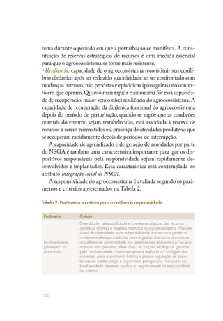 146
tema durante o período em que a perturbação se manifesta. A cons-
tituição de reservas estratégicas de recursos é uma medida essencial
para que o agroecossistema se torne mais resistente.
• Resiliência: capacidade de o agroecossistema reconstituir seu equilí-
brio dinâmico após ter reduzido sua atividade ao ser confrontado com
mudanças intensas, não previstas e episódicas (passageiras) no contex-
to em que operam.Quanto mais rápida e autônoma for essa capacida-
de de recuperação, maior será o nível resiliência do agroecossistema. A
capacidade de recuperação da dinâmica funcional do agroecossistema
depois do período de perturbação, quando se supõe que as condições
normais do entorno sejam restabelecidas, está associada à reserva de
recursos a serem reinvestidos e à presença de atividades produtivas que
se recuperam rapidamente depois de períodos de interrupção.
A capacidade de aprendizado e de geração de novidades por parte
do NSGA é também uma característica importante para que os dis-
positivos responsáveis pela responsividade sejam rapidamente de-
senvolvidos e implantados. Essa característica está contemplada no
atributo integração social do NSGA.
A responsividade do agroecossistema é avaliada segundo os parâ-
metros e critérios apresentados na Tabela 2.
Tabela 2: Parâmetros e critérios para a análise da responsividade
Parâmetro Critério
Biodiversidade
(planejada ou
associada)
Diversidade, adaptabilidade e funções ecológicas dos recursos
genéticos animais e vegetais mantidos no agroecossistema. Maiores
níveis de diversidade e de adaptabilidade dos recursos genéticos
conferem melhores condições para a gestão dos riscos associados
aos efeitos de sazonalidade e a perturbações ambientais e/ou eco-
nômicas não previstas. Além disso, as funções ecológicas geradas
pela biodiversidade contribuem para a melhoria da ciclagem dos
nutrientes, para a economia hídrica e para a regulação de popu-
lações de insetos-praga e organismos patogênicos. Variações na
biodiversidade interferem positiva ou negativamente na responsividade
do sistema
 