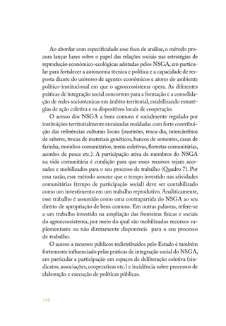 148
Ao abordar com especificidade esse foco de análise, o método pro-
cura lançar luzes sobre o papel das relações sociais nas estratégias de
reprodução econômico-ecológicas adotadas pelos NSGA,em particu-
lar para fortalecer a autonomia técnica e política e a capacidade de res-
posta diante do universo de agentes econômicos e atores do ambiente
político-institucional em que o agroecossistema opera. As diferentes
práticas de integração social concorrem para a formação e a consolida-
ção de redes sociotécnicas em âmbito territorial, estabilizando estraté-
gias de ação coletiva e os dispositivos locais de cooperação.
O acesso dos NSGA a bens comuns é socialmente regulado por
instituições territorialmente enraizadas moldadas com forte contribui-
ção das referências culturais locais (mutirões, troca-dia, intercâmbios
de saberes, trocas de materiais genéticos, bancos de sementes, casas de
farinha, moinhos comunitários, terras coletivas, florestas comunitárias,
acordos de pesca etc.). A participação ativa de membros do NSGA
na vida comunitária é condição para que esses recursos sejam aces-
sados e mobilizados para o seu processo de trabalho (Quadro 7). Por
essa razão, esse método assume que o tempo investido nas atividades
comunitárias (tempo de participação social) deve ser contabilizado
como um investimento em um trabalho reprodutivo. Analiticamente,
esse trabalho é assumido como uma contrapartida do NSGA ao seu
direito de apropriação de bens comuns. Em outras palavras, refere-se
a um trabalho investido na ampliação das fronteiras físicas e sociais
do agroecossistema, por meio do qual são mobilizados recursos su-
plementares ou não diretamente disponíveis para o seu processo
de trabalho.
O acesso a recursos públicos redistribuídos pelo Estado é também
fortemente influenciado pelas práticas de integração social do NSGA,
em particular a participação em espaços de deliberação coletiva (sin-
dicatos, associações, cooperativas etc.) e incidência sobre processos de
elaboração e execução de políticas públicas.
 