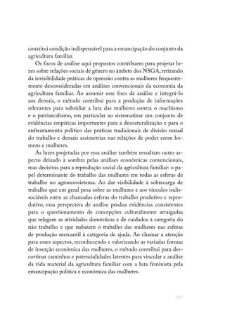 151
constitui condição indispensável para a emancipação do conjunto da
agricultura familiar.
Os focos de análise aqui propostos contribuem para projetar lu-
zes sobre relações sociais de gênero no âmbito dos NSGA, retirando
da invisibilidade práticas de opressão contra as mulheres frequente-
mente desconsideradas em análises convencionais da economia da
agricultura familiar. Ao assumir esse foco de análise e integrá-lo
aos demais, o método contribui para a produção de informações
relevantes para subsidiar a luta das mulheres contra o machismo
e o patriarcalismo, em particular ao sistematizar um conjunto de
evidências empíricas importantes para a desnaturalização e para o
enfrentamento político das práticas tradicionais de divisão sexual
do trabalho e demais assimetrias nas relações de poder entre ho-
mens e mulheres.
As luzes projetadas por essa análise também ressaltam outro as-
pecto deixado à sombra pelas análises econômicas convencionais,
mas decisivas para a reprodução social da agricultura familiar: o pa-
pel determinante do trabalho das mulheres em todas as esferas de
trabalho no agroecossistema. Ao dar visibilidade à sobrecarga de
trabalho que em geral pesa sobre as mulheres e aos vínculos indis-
sociáveis entre as chamadas esferas do trabalho produtivo e repro-
dutivo, essa perspectiva de análise produz evidências consistentes
para o questionamento de concepções culturalmente arraigadas
que relegam as atividades domésticas e de cuidados à categoria do
não trabalho e que reduzem o trabalho das mulheres nas esferas
de produção mercantil à categoria de ajuda. Ao chamar a atenção
para esses aspectos, reconhecendo e valorizando as variadas formas
de inserção econômica das mulheres, o método contribui para des-
cortinar caminhos e potencialidades latentes para vincular a análise
da vida material da agricultura familiar com a luta feminista pela
emancipação política e econômica das mulheres.
 