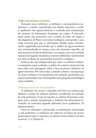 154
Análise dos atributos sistêmicos
Tomando como referência os atributos e correspondentes pa-
râmetros e critérios especificados nas tabelas anteriores, a análi-
se qualitativa dos agroecossistemas é realizada pela interpretação
do conjunto de informações levantadas em campo. A sistemati-
zação prévia das entrevistas com o auxílio da linha do tempo e
dos diagramas de fluxos econômico-ecológicos corresponde a uma
etapa essencial para que as informações obtidas sejam coerente-
mente organizadas, permitindo que a análise do agroecossistema
seja contextualizada no tempo, como um momento específico de
uma trajetória de desenvolvimento, e no espaço, como uma unidade
operacional singular vinculada ao entorno ambiental e institucional
por meio de fluxos de intercâmbio econômico-ecológico.
Embora não seja indispensável que todos os atributos sistêmi-
cos propostos sejam avaliados, a análise do conjunto proporcionará
uma visão mais abrangente sobre o funcionamento dinâmico do
agroecossistema. Por outro lado, o método é aberto à incorporação
de outros atributos e/ou parâmetros de avaliação, permitindo que
aspectos particulares não contemplados nesta proposta metodológica
sejam avaliados.
Atribuição de escores aos parâmetros
A atribuição de escores é realizada com base nos critérios que
definem o campo de variáveis objetivas consideradas na avaliação
de cada parâmetro. Como já exposto, os critérios funcionam como
guias para a seleção, interpretação e tradução das informações le-
vantadas na entrevista segundo diferentes focos qualitativos do
agroecossistema.
Uma vez ordenadas e processadas as informações relacionadas
a cada parâmetro, as avaliações são expressas na forma de escores
(pontuações) entre os menores e os maiores níveis relativos em uma
escala de 1 a 5 (Tabela 6).
 