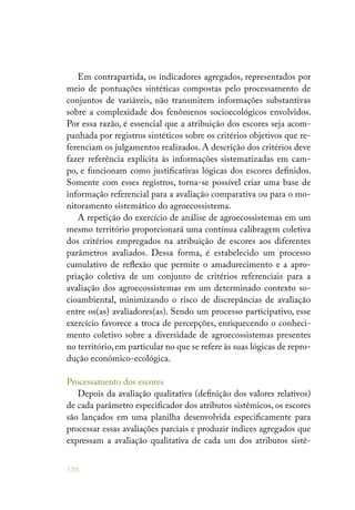 156
Em contrapartida, os indicadores agregados, representados por
meio de pontuações sintéticas compostas pelo processamento de
conjuntos de variáveis, não transmitem informações substantivas
sobre a complexidade dos fenômenos socioecológicos envolvidos.
Por essa razão, é essencial que a atribuição dos escores seja acom-
panhada por registros sintéticos sobre os critérios objetivos que re-
ferenciam os julgamentos realizados. A descrição dos critérios deve
fazer referência explícita às informações sistematizadas em cam-
po, e funcionam como justificativas lógicas dos escores definidos.
Somente com esses registros, torna-se possível criar uma base de
informação referencial para a avaliação comparativa ou para o mo-
nitoramento sistemático do agroecossistema.
A repetição do exercício de análise de agroecossistemas em um
mesmo território proporcionará uma contínua calibragem coletiva
dos critérios empregados na atribuição de escores aos diferentes
parâmetros avaliados. Dessa forma, é estabelecido um processo
cumulativo de reflexão que permite o amadurecimento e a apro-
priação coletiva de um conjunto de critérios referenciais para a
avaliação dos agroecossistemas em um determinado contexto so-
cioambiental, minimizando o risco de discrepâncias de avaliação
entre os(as) avaliadores(as). Sendo um processo participativo, esse
exercício favorece a troca de percepções, enriquecendo o conheci-
mento coletivo sobre a diversidade de agroecossistemas presentes
no território, em particular no que se refere às suas lógicas de repro-
dução econômico-ecológica.
Processamento dos escores
Depois da avaliação qualitativa (definição dos valores relativos)
de cada parâmetro especificador dos atributos sistêmicos, os escores
são lançados em uma planilha desenvolvida especificamente para
processar essas avaliações parciais e produzir índices agregados que
expressam a avaliação qualitativa de cada um dos atributos sistê-
 