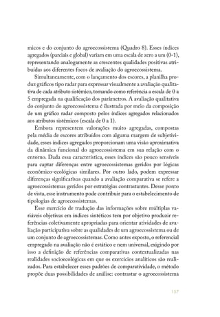 157
micos e do conjunto do agroecossistema (Quadro 8). Esses índices
agregados (parciais e global) variam em uma escala de zero a um (0-1),
representando analogamente as crescentes qualidades positivas atri-
buídas aos diferentes focos de avaliação do agroecossistema.
Simultaneamente, com o lançamento dos escores, a planilha pro-
duz gráficos tipo radar para expressar visualmente a avaliação qualita-
tiva de cada atributo sistêmico,tomando como referência a escala de 0 a
5 empregada na qualificação dos parâmetros. A avaliação qualitativa
do conjunto do agroecossistema é ilustrada por meio da composição
de um gráfico radar composto pelos índices agregados relacionados
aos atributos sistêmicos (escala de 0 a 1).
Embora representem valorações muito agregadas, compostas
pela média de escores atribuídos com alguma margem de subjetivi-
dade, esses índices agregados proporcionam uma visão aproximativa
da dinâmica funcional do agroecossistema em sua relação com o
entorno. Dada essa característica, esses índices são pouco sensíveis
para captar diferenças entre agroecossistemas geridos por lógicas
econômico-ecológicas similares. Por outro lado, podem expressar
diferenças significativas quando a avaliação comparativa se refere a
agroecossistemas geridos por estratégias contrastantes. Desse ponto
de vista,esse instrumento pode contribuir para o estabelecimento de
tipologias de agroecossistemas.
Esse exercício de tradução das informações sobre múltiplas va-
riáveis objetivas em índices sintéticos tem por objetivo produzir re-
ferências coletivamente apropriadas para orientar atividades de ava-
liação participativa sobre as qualidades de um agroecossistema ou de
um conjunto de agroecossistemas.Como antes exposto,o referencial
empregado na avaliação não é estático e nem universal, exigindo por
isso a definição de referências comparativas contextualizadas nas
realidades socioecológicas em que os exercícios analíticos são reali-
zados. Para estabelecer esses padrões de comparatividade, o método
propõe duas possibilidades de análise: contrastar o agroecossistema
 